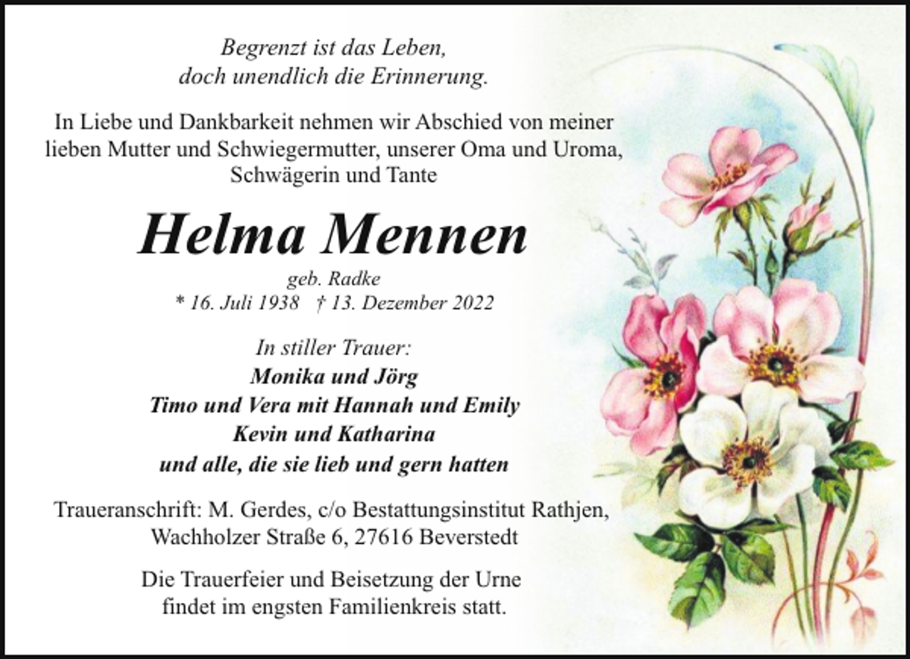 <p>Begrenzt ist das Leben,<br />doch unendlich die Erinnerung.<br />In Liebe und Dankbarkeit nehmen wir Abschied von meiner<br />lieben Mutter und Schwiegermutter, unserer Oma und Uroma,<br />Schwägerin und Tante</p><p>Helma Mennen<br />geb. Radke<br />* 16. Juli 1938 † 13. Dezember 2022</p><p>In stiller Trauer:<br />Monika und Jörg<br />Timo und Vera mit Hannah und Emily<br />Kevin und Katharina<br />und alle, die sie lieb und gern hatten<br />Traueranschrift: M. Gerdes, c/o Bestattungsinstitut Rathjen,<br />Wachholzer Straße 6, 27616 Beverstedt<br />Die Trauerfeier und Beisetzung der Urne<br />findet im engsten Familienkreis statt.</p>