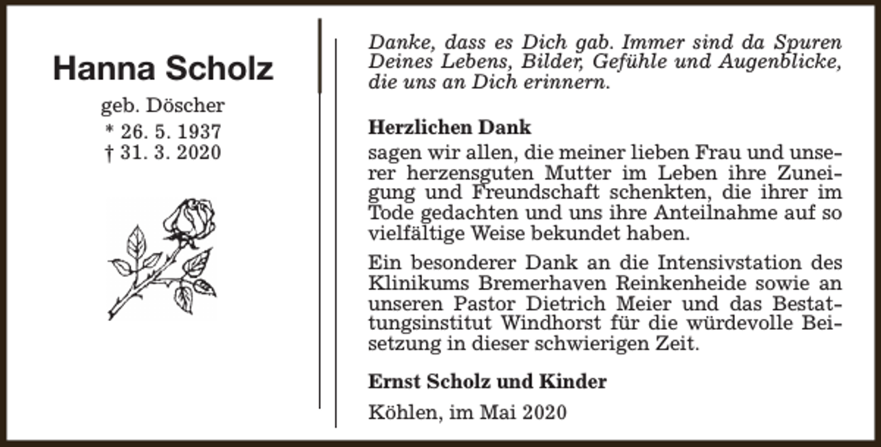 <p>Hanna Scholz<br />geb. Döscher<br />* 26. 5. 1937<br />† 31. 3. 2020</p><p>Danke, dass es Dich gab. Immer sind da Spuren<br />Deines Lebens, Bilder, Gefühle und Augenblicke,<br />die uns an Dich erinnern.<br />Herzlichen Dank<br />sagen wir allen, die meiner lieben Frau und unserer herzensguten Mutter im Leben ihre Zuneigung und Freundschaft schenkten, die ihrer im<br />Tode gedachten und uns ihre Anteilnahme auf so<br />vielfältige Weise bekundet haben.<br />Ein besonderer Dank an die Intensivstation des<br />Klinikums Bremerhaven Reinkenheide sowie an<br />unseren Pastor Dietrich Meier und das Bestattungsinstitut Windhorst für die würdevolle Beisetzung in dieser schwierigen Zeit.<br />Ernst Scholz und Kinder<br />Köhlen, im Mai 2020</p>