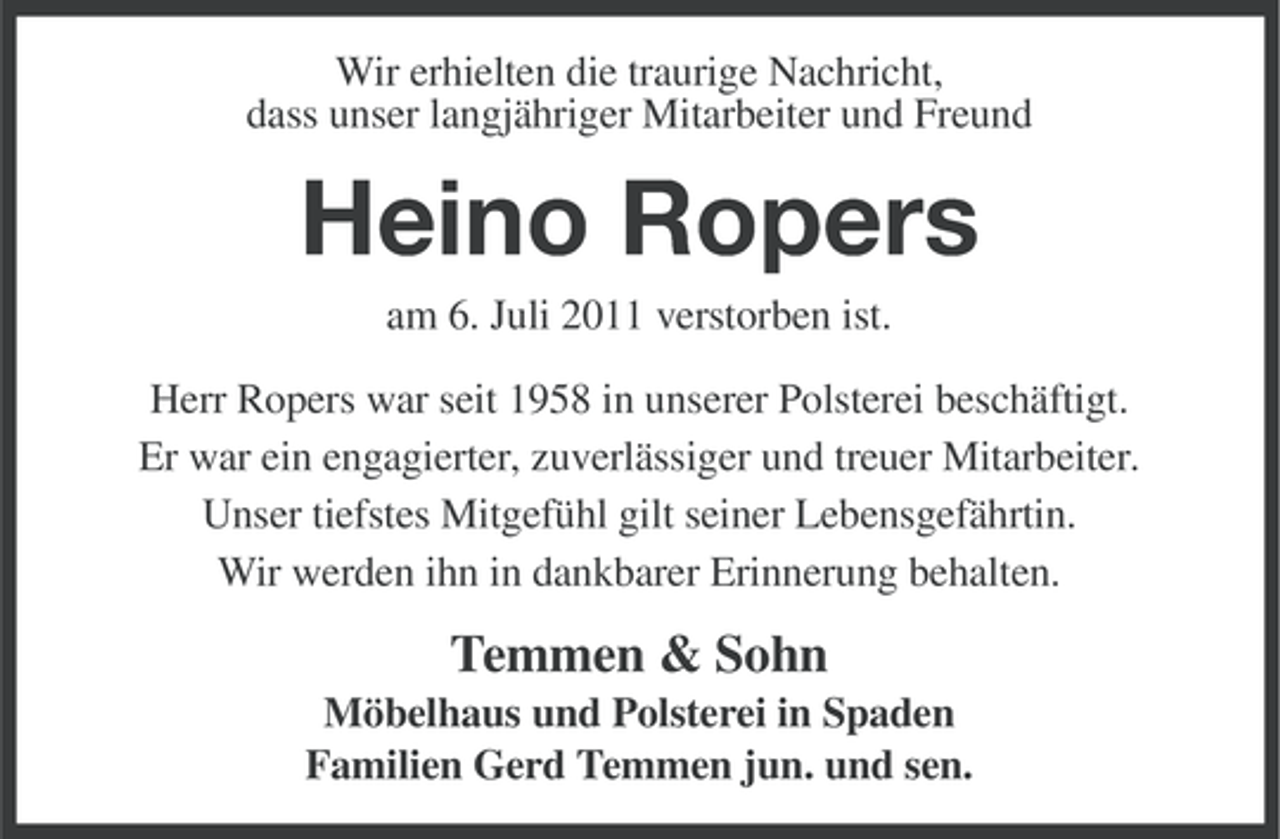 <p>Wir erhielten die traurige Nachricht,<br />dass unser langjähriger Mitarbeiter und Freund</p><p>Heino Ropers<br />am 6. Juli 2011 verstorben ist.<br />Herr Ropers war seit 1958 in unserer Polsterei beschäftigt.<br />Er war ein engagierter, zuverlässiger und treuer Mitarbeiter.<br />Unser tiefstes Mitgefühl gilt seiner Lebensgefährtin.<br />Wir werden ihn in dankbarer Erinnerung behalten.</p><p>Temmen &amp; Sohn<br />Möbelhaus und Polsterei in Spaden<br />Familien Gerd Temmen jun. und sen.</p>