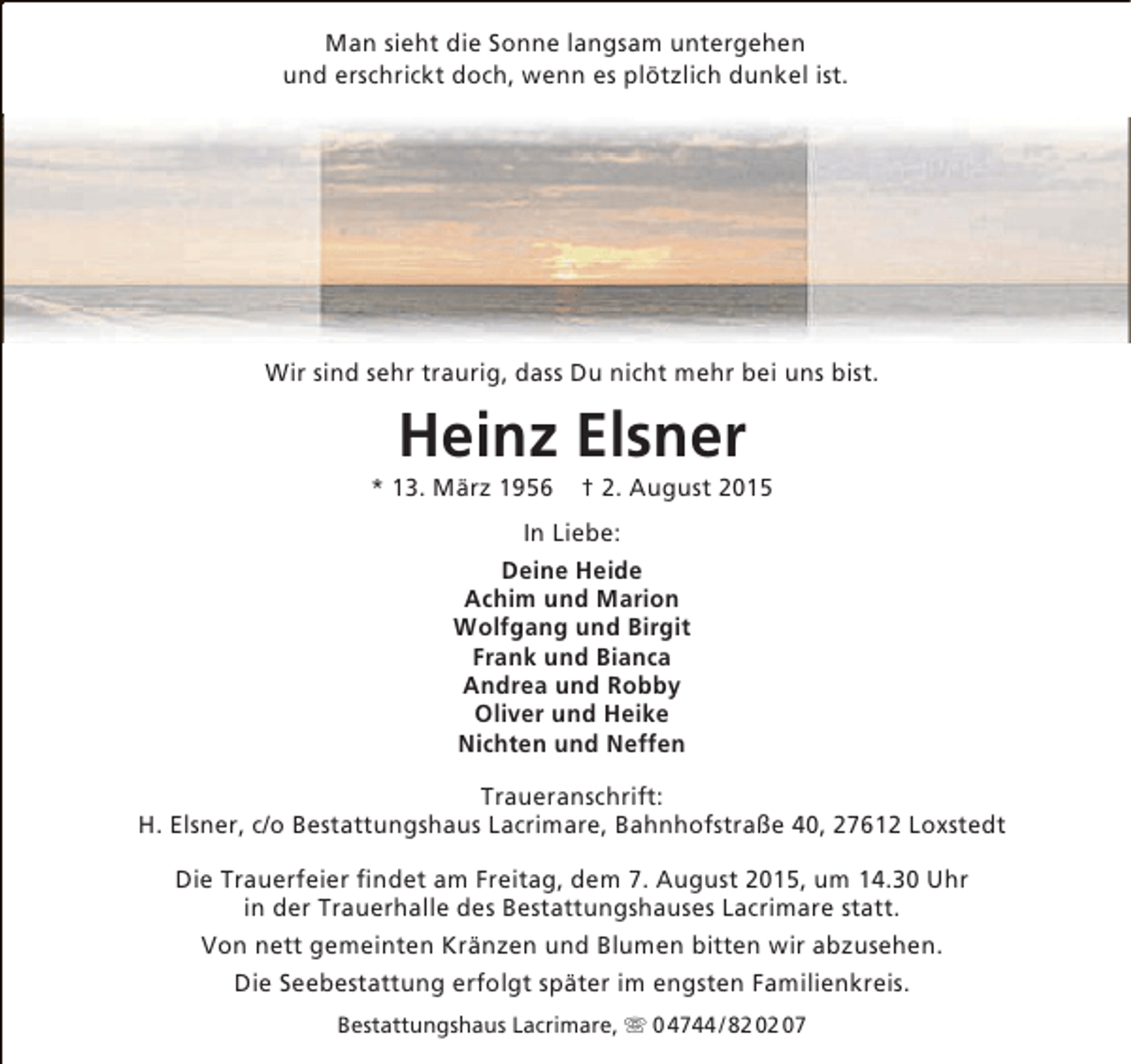 <p>Man sieht die Sonne langsam untergehen<br />und erschrickt doch, wenn es plötzlich dunkel ist.</p>
<p>Wir sind sehr traurig, dass Du nicht mehr bei uns bist.</p>
<p>Heinz Elsner</p>
<p>* 13. März 1956</p>
<p>† 2. August 2015</p>
<p>In Liebe:<br />Deine Heide<br />Achim und Marion<br />Wolfgang und Birgit<br />Frank und Bianca<br />Andrea und Robby<br />Oliver und Heike<br />Nichten und Neffen<br />Traueranschrift:<br />H. Elsner, c/o Bestattungshaus Lacrimare, Bahnhofstraße 40, 27612 Loxstedt<br />Die Trauerfeier findet am Freitag, dem 7. August 2015, um 14.30 Uhr<br />in der Trauerhalle des Bestattungshauses Lacrimare statt.<br />Von nett gemeinten Kränzen und Blumen bitten wir abzusehen.<br />Die Seebestattung erfolgt später im engsten Familienkreis.<br />Bestattungshaus Lacrimare,  0 4744 / 82 02 07</p>