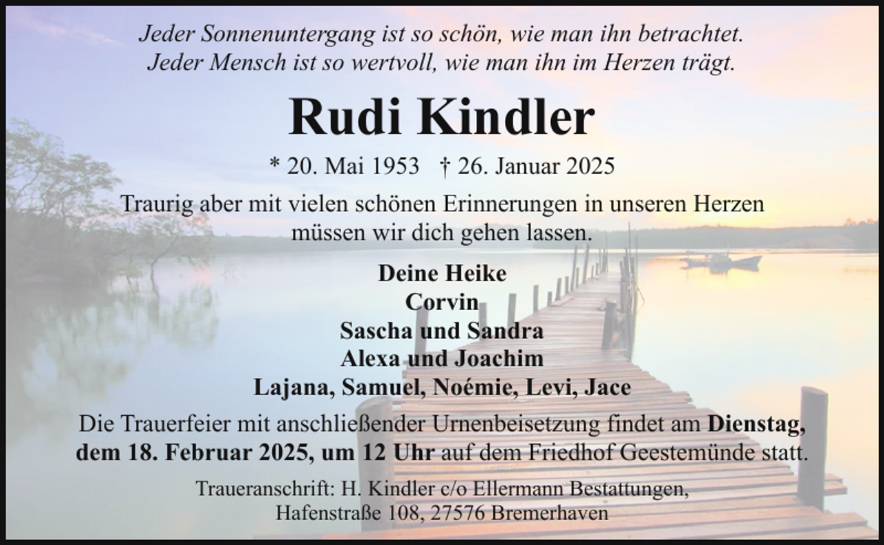 <p>Jeder Sonnenuntergang ist so schön, wie man ihn betrachtet.<br />Jeder Mensch ist so wertvoll, wie man ihn im Herzen trägt.</p><p>Rudi Kindler</p><p>* 20. Mai 1953 † 26. Januar 2025<br />Traurig aber mit vielen schönen Erinnerungen in unseren Herzen<br />müssen wir dich gehen lassen.<br />Deine Heike<br />Corvin<br />Sascha und Sandra<br />Alexa und Joachim<br />Lajana, Samuel, Noémie, Levi, Jace<br />Die Trauerfeier mit anschließender Urnenbeisetzung findet am Dienstag,<br />dem 18. Februar 2025, um 12 Uhr auf dem Friedhof Geestemünde statt.<br />Traueranschrift: H. Kindler c/o Ellermann Bestattungen,<br />Hafenstraße 108, 27576 Bremerhaven</p>