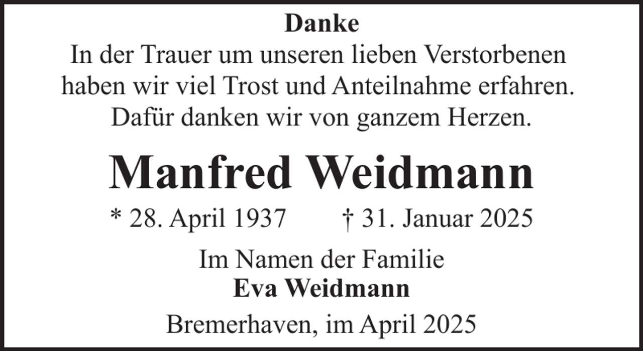 <p>Danke<br />In der Trauer um unseren lieben Verstorbenen<br />haben wir viel Trost und Anteilnahme erfahren.<br />Dafür danken wir von ganzem Herzen.</p><p>Manfred Weidmann<br />* 28. April 1937</p><p>† 31. Januar 2025</p><p>Im Namen der Familie<br />Eva Weidmann<br />Bremerhaven, im April 2025</p>