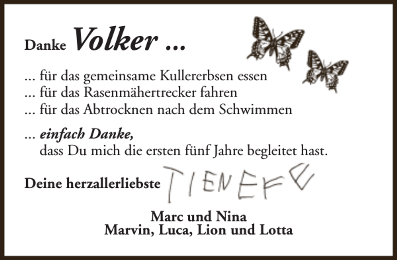 <p>Danke</p><p>Volker ...</p><p>... für das gemeinsame Kullererbsen essen<br />... für das Rasenmähertrecker fahren<br />... für das Abtrocknen nach dem Schwimmen<br />... einfach Danke,<br />dass Du mich die ersten fünf Jahre begleitet hast.<br />Deine herzallerliebste<br />Marc und Nina<br />Marvin, Luca, Lion und Lotta</p>