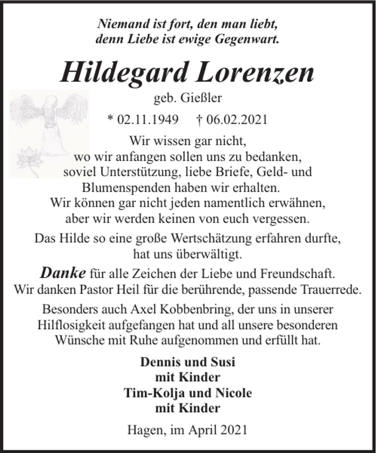 <p>Niemand ist fort, den man liebt,<br />denn Liebe ist ewige Gegenwart.</p><p>Hildegard Lorenzen<br />geb. Gießler</p><p>* 02.11.1949</p><p>† 06.02.2021</p><p>Wir wissen gar nicht,<br />wo wir anfangen sollen uns zu bedanken,<br />soviel Unterstützung, liebe Briefe, Geld- und<br />Blumenspenden haben wir erhalten.<br />Wir können gar nicht jeden namentlich erwähnen,<br />aber wir werden keinen von euch vergessen.<br />Das Hilde so eine große Wertschätzung erfahren durfte,<br />hat uns überwältigt.<br />Danke für alle Zeichen der Liebe und Freundschaft.<br />Wir danken Pastor Heil für die berührende, passende Trauerrede.<br />Besonders auch Axel Kobbenbring, der uns in unserer<br />Hilflosigkeit aufgefangen hat und all unsere besonderen<br />Wünsche mit Ruhe aufgenommen und erfüllt hat.<br />Dennis und Susi<br />mit Kinder<br />Tim-Kolja und Nicole<br />mit Kinder<br />Hagen, im April 2021</p>