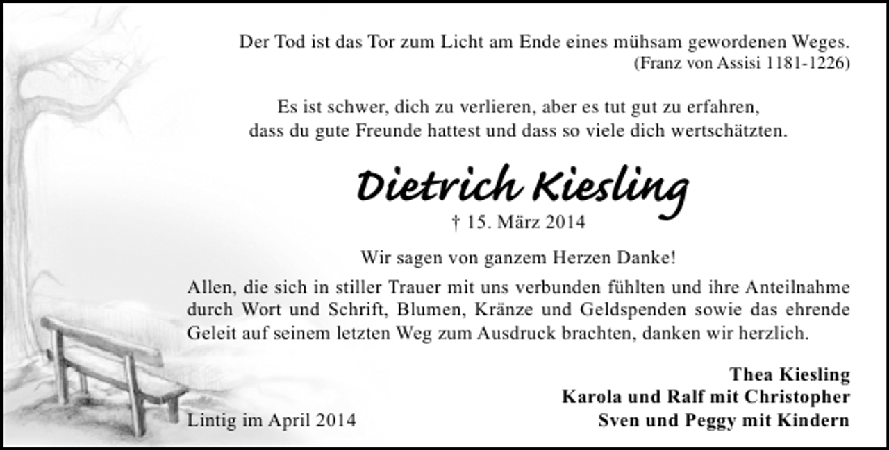 <p>Der Tod ist das Tor zum Licht am Ende eines mühsam gewordenen Weges.</p><p>(Franz von Assisi 1181-1226)</p><p>Es ist schwer, dich zu verlieren, aber es tut gut zu erfahren,<br />dass du gute Freunde hattest und dass so viele dich wertschätzten.</p><p>Dietrich Kiesling<br />† 15. März 2014</p><p>Wir sagen von ganzem Herzen Danke!<br />Allen, die sich in stiller Trauer mit uns verbunden fühlten und ihre Anteilnahme<br />durch Wort und Schrift, Blumen, Kränze und Geldspenden sowie das ehrende<br />Geleit auf seinem letzten Weg zum Ausdruck brachten, danken wir herzlich.</p><p>Lintig im April 2014</p><p>Thea Kiesling<br />Karola und Ralf mit Christopher<br />Sven und Peggy mit Kindern</p>