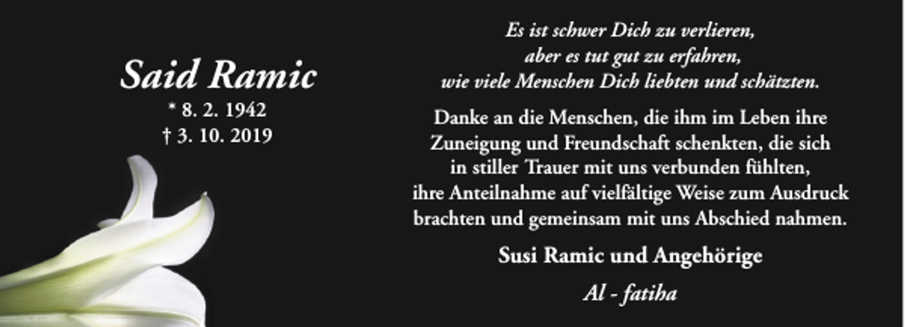 <p>Said Ramic<br />* 8. 2. 1942<br />† 3. 10. 2019</p><p>Es ist schwer Dich zu verlieren,<br />aber es tut gut zu erfahren,<br />wie viele Menschen Dich liebten und schätzten.<br />Danke an die Menschen, die ihm im Leben ihre<br />Zuneigung und Freundschaft schenkten, die sich<br />in stiller Trauer mit uns verbunden fühlten,<br />ihre Anteilnahme auf vielfältige Weise zum Ausdruck<br />brachten und gemeinsam mit uns Abschied nahmen.</p><p>Susi Ramic und Angehörige<br />Al - fatiha</p>
