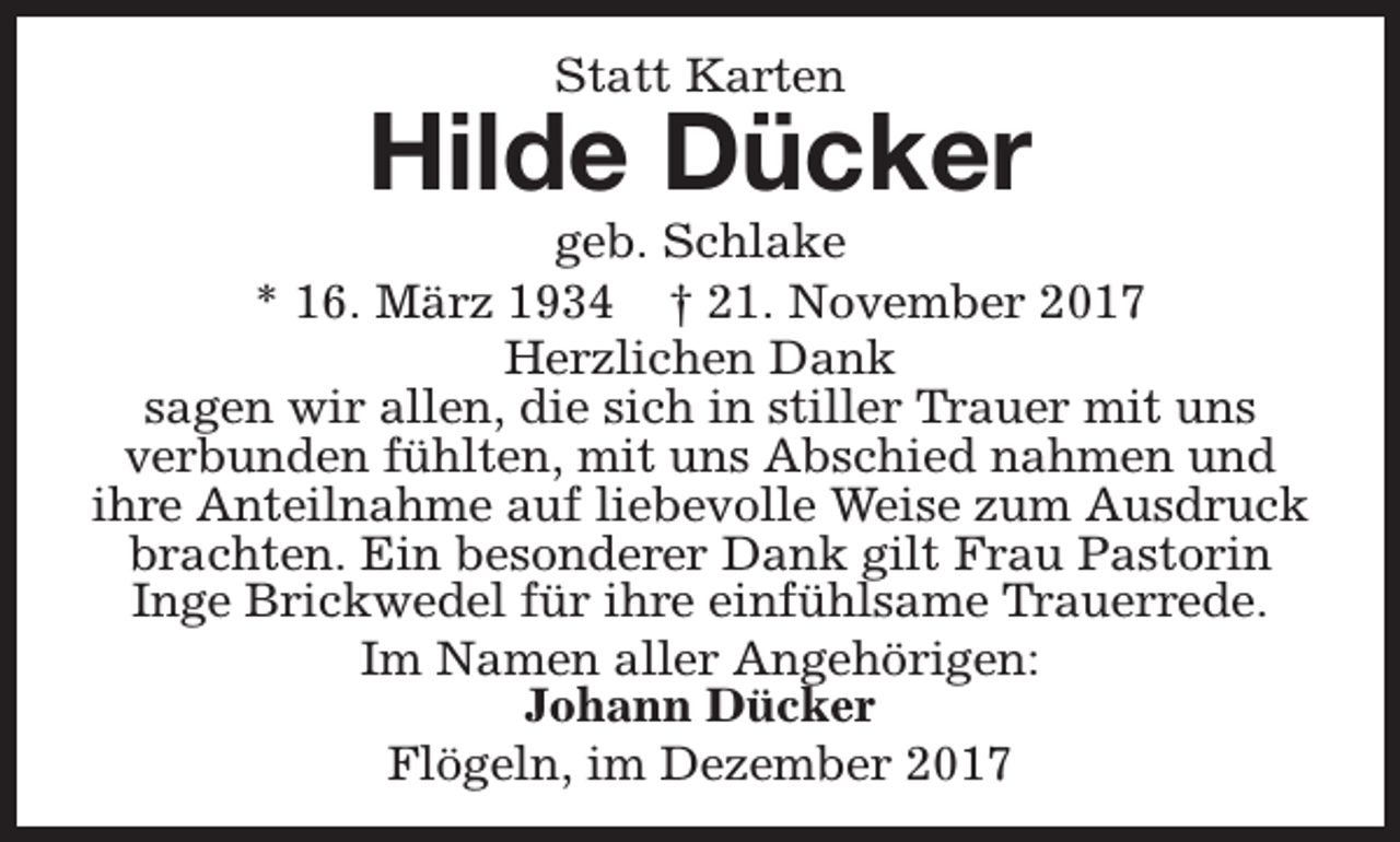 <p>Statt Karten</p><p>Hilde Dücker</p><p>geb. Schlake<br />* 16. März 1934 † 21. November 2017<br />Herzlichen Dank<br />sagen wir allen, die sich in stiller Trauer mit uns<br />verbunden fühlten, mit uns Abschied nahmen und<br />ihre Anteilnahme auf liebevolle Weise zum Ausdruck<br />brachten. Ein besonderer Dank gilt Frau Pastorin<br />Inge Brickwedel für ihre einfühlsame Trauerrede.<br />Im Namen aller Angehörigen:<br />Johann Dücker<br />Flögeln, im Dezember 2017</p>