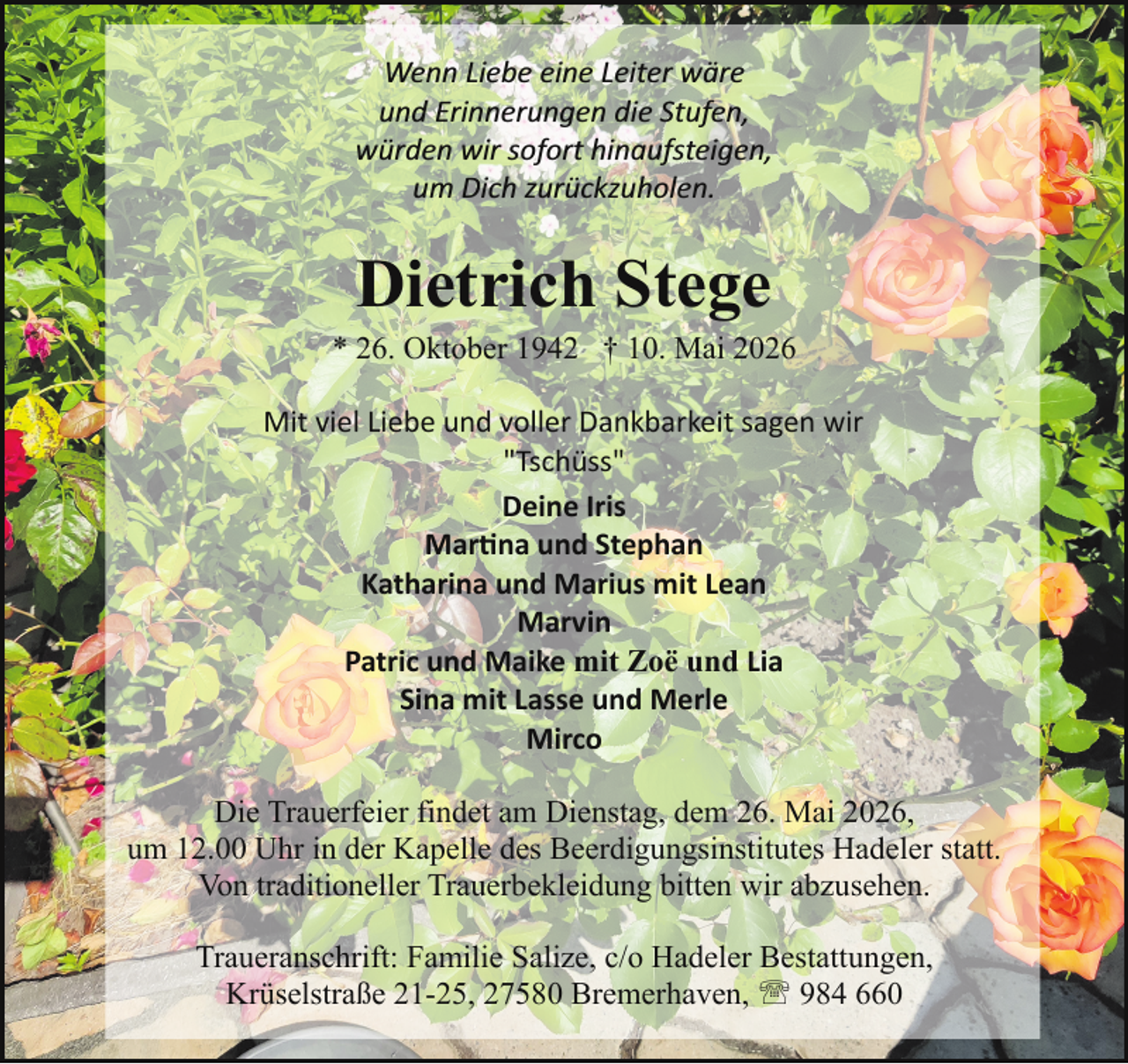 <p>Wenn Liebe eine Leiter wäre<br />und Erinnerungen die Stufen,<br />würden wir sofort hinaufsteigen,<br />um Dich zurückzuholen.</p>
<p>Dietrich Stege</p>
<p>* 26. Oktober 1942 † 10. Mai 2026<br />Mit viel Liebe und voller Dankbarkeit sagen wir<br />"Tschüss"<br />Deine Iris<br />Martina und Stephan<br />Katharina und Marius mit Lean<br />Marvin<br />Patric und Maike mit Zoë und Lia<br />Sina mit Lasse und Merle<br />Mirco<br />Die Trauerfeier findet am Dienstag, dem 26. Mai 2026,<br />um 12.00 Uhr in der Kapelle des Beerdigungsinstitutes Hadeler statt.<br />Von traditioneller Trauerbekleidung bitten wir abzusehen.<br />Traueranschrift: Familie Salize, c/o Hadeler Bestattungen,<br />Krüselstraße 21-25, 27580 Bremerhaven, ' 984 660</p>