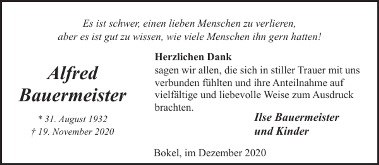 <p>Es ist schwer, einen lieben Menschen zu verlieren,<br />aber es ist gut zu wissen, wie viele Menschen ihn gern hatten!</p><p>Alfred<br />Bauermeister<br />* 31. August 1932<br />† 19. November 2020</p><p>Herzlichen Dank<br />sagen wir allen, die sich in stiller Trauer mit uns<br />verbunden fühlten und ihre Anteilnahme auf<br />vielfältige und liebevolle Weise zum Ausdruck<br />brachten.</p><p>Ilse Bauermeister<br />und Kinder</p><p>Bokel, im Dezember 2020</p>