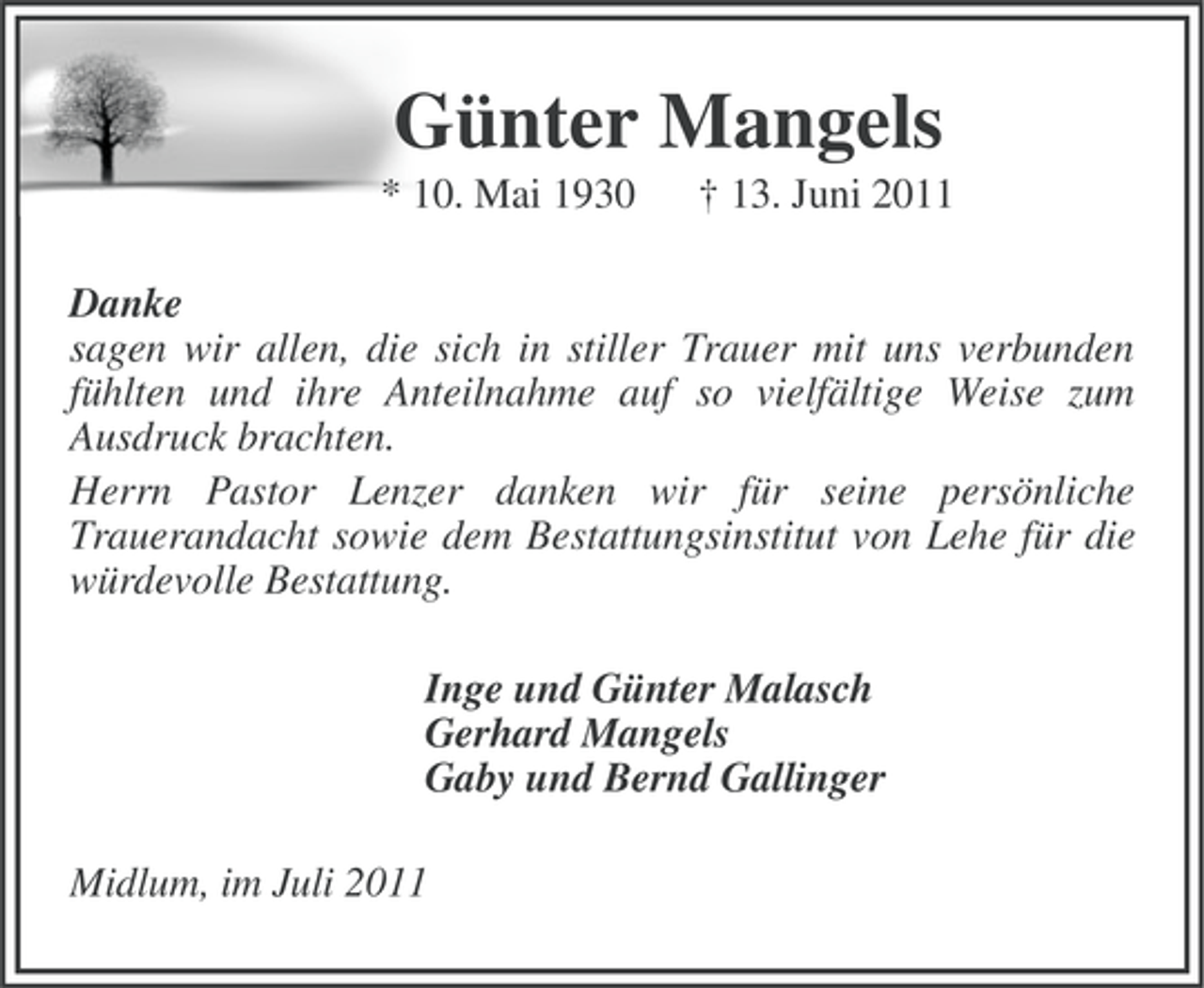 <p>Günter Mangels<br />* 10. Mai 1930</p><p>† 13. Juni 2011</p><p>Danke<br />sagen wir allen, die sich in stiller Trauer mit uns verbunden<br />fühlten und ihre Anteilnahme auf so vielfältige Weise zum<br />Ausdruck brachten.<br />Herrn Pastor Lenzer danken wir für seine persönliche<br />Trauerandacht sowie dem Bestattungsinstitut von Lehe für die<br />würdevolle Bestattung.<br />Inge und Günter Malasch<br />Gerhard Mangels<br />Gaby und Bernd Gallinger<br />Midlum, im Juli 2011</p>