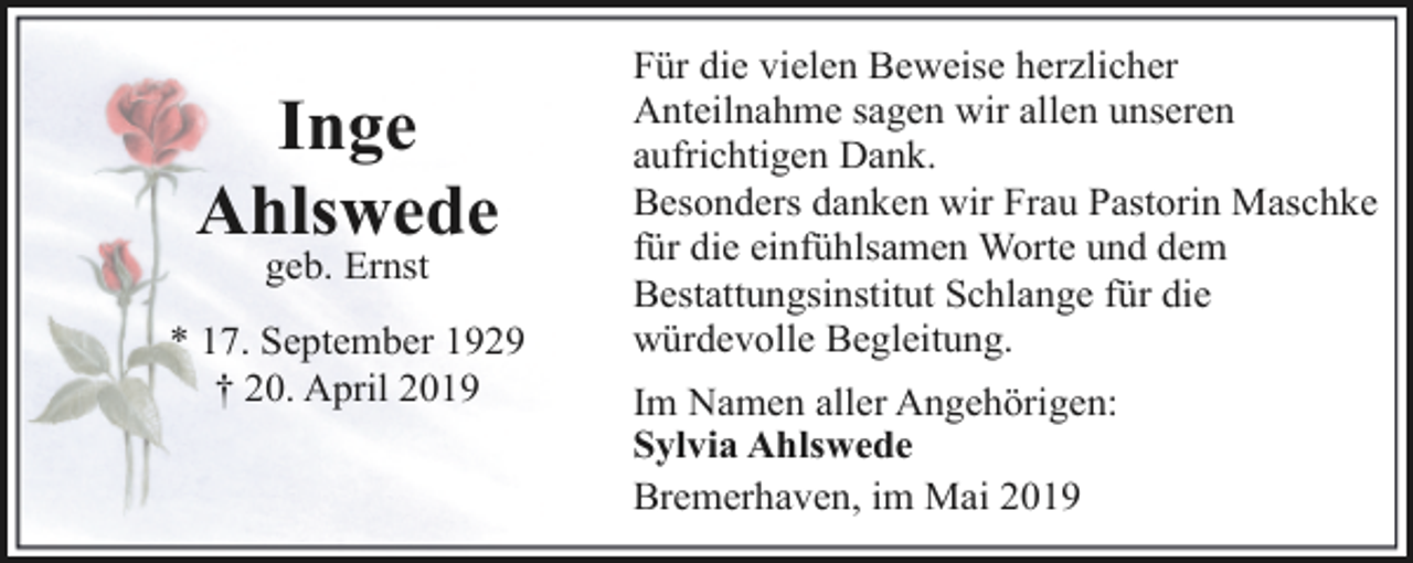 <p>Inge<br />Ahlswede<br />geb. Ernst</p><p>* 17. September 1929<br />† 20. April 2019</p><p>Für die vielen Beweise herzlicher<br />Anteilnahme sagen wir allen unseren<br />aufrichtigen Dank.<br />Besonders danken wir Frau Pastorin Maschke<br />für die einfühlsamen Worte und dem<br />Bestattungsinstitut Schlange für die<br />würdevolle Begleitung.<br />Im Namen aller Angehörigen:<br />Sylvia Ahlswede<br />Bremerhaven, im Mai 2019</p>
