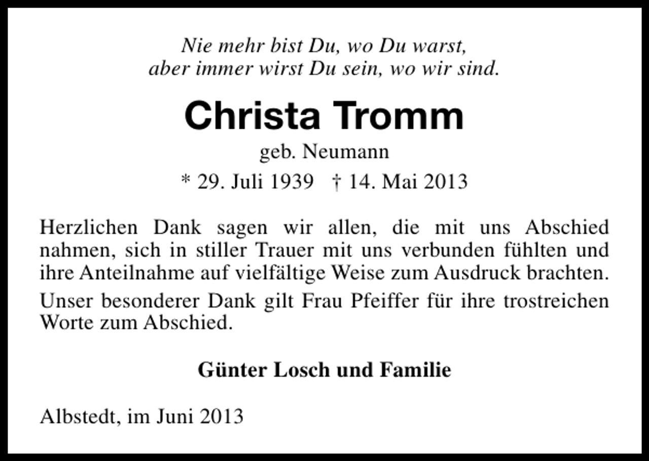 <p>Nie mehr bist Du, wo Du warst,<br />aber immer wirst Du sein, wo wir sind.</p><p>Christa Tromm</p><p>geb. Neumann<br />* 29. Juli 1939 † 14. Mai 2013<br />Herzlichen Dank sagen wir allen, die mit uns Abschied<br />nahmen, sich in stiller Trauer mit uns verbunden fühlten und<br />ihre Anteilnahme auf vielfältige Weise zum Ausdruck brachten.<br />Unser besonderer Dank gilt Frau Pfeiffer für ihre trostreichen<br />Worte zum Abschied.<br />Günter Losch und Familie<br />Albstedt, im Juni 2013</p>