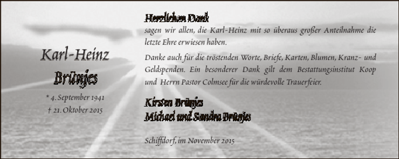 <p>Herzlichen Dank</p><p>Karl-Heinz<br />Brünjes<br />* 4.September 1941<br />† 21.Oktober 2015</p><p>sagen wir allen, die Karl-Heinz mit so überaus großer Anteilnahme die<br />letzte Ehre erwiesen haben.<br />Danke auch für die tröstenden Worte, Briefe, Karten, Blumen, Kranz- und<br />Geldspenden. Ein besonderer Dank gilt dem Bestattungsinstitut Koop<br />und Herrn Pastor Colmsee für die würdevolle Trauerfeier.</p><p>Kirsten Brünjes<br />Michael und Sandra Brünjes<br />Schiffdorf,im November 2015</p>