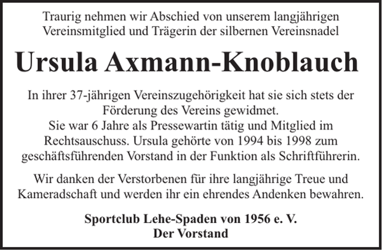 <p>Traurig nehmen wir Abschied von unserem langjährigen<br />Vereinsmitglied und Trägerin der silbernen Vereinsnadel</p><p>Ursula Axmann-Knoblauch<br />In ihrer 37-jährigen Vereinszugehörigkeit hat sie sich stets der<br />Förderung des Vereins gewidmet.<br />Sie war 6 Jahre als Pressewartin tätig und Mitglied im<br />Rechtsauschuss. Ursula gehörte von 1994 bis 1998 zum<br />geschäftsführenden Vorstand in der Funktion als Schriftführerin.<br />Wir danken der Verstorbenen für ihre langjährige Treue und<br />Kameradschaft und werden ihr ein ehrendes Andenken bewahren.<br />Sportclub Lehe-Spaden von 1956 e. V.<br />Der Vorstand</p>