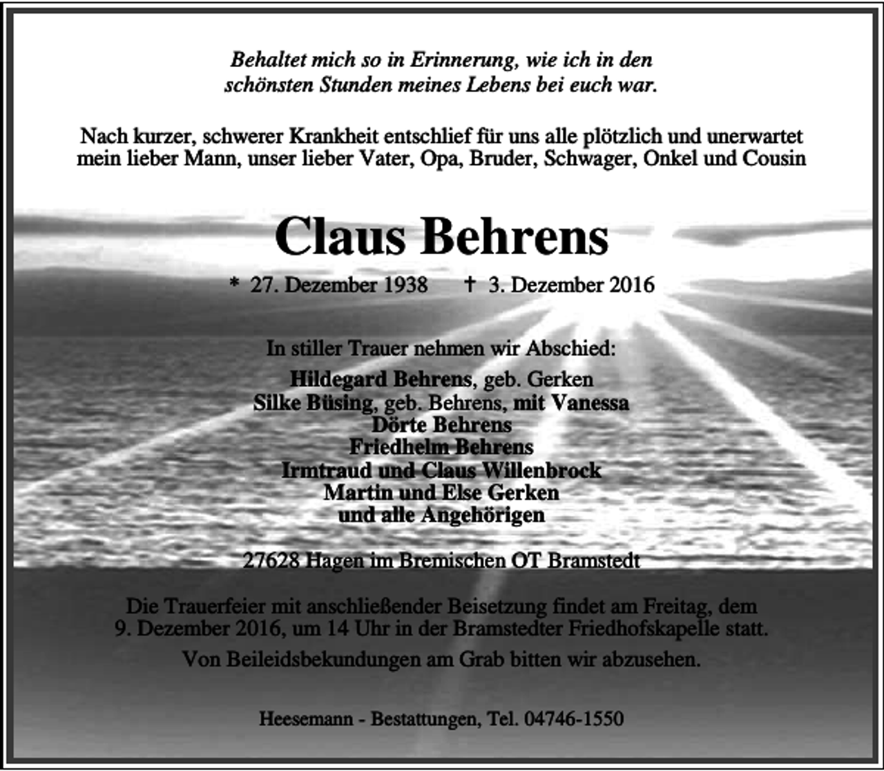 <p>Behaltet mich so in Erinnerung, wie ich in den<br />schönsten Stunden meines Lebens bei euch war.<br />Nach kurzer, schwerer Krankheit entschlief für uns alle plötzlich und unerwartet<br />mein lieber Mann, unser lieber Vater, Opa, Bruder, Schwager, Onkel und Cousin</p><p>Claus Behrens</p><p>* 27. Dezember 1938</p><p>B 3. Dezember 2016</p><p>In stiller Trauer nehmen wir Abschied:<br />Hildegard Behrens, geb. Gerken<br />Silke Büsing, geb. Behrens, mit Vanessa<br />Dörte Behrens<br />Friedhelm Behrens<br />Irmtraud und Claus Willenbrock<br />Martin und Else Gerken<br />und alle Angehörigen<br />27628 Hagen im Bremischen OT Bramstedt<br />Die Trauerfeier mit anschließender Beisetzung findet am Freitag, dem<br />9. Dezember 2016, um 14 Uhr in der Bramstedter Friedhofskapelle statt.<br />Von Beileidsbekundungen am Grab bitten wir abzusehen.<br />Heesemann - Bestattungen, Tel. 04746-1550</p>
