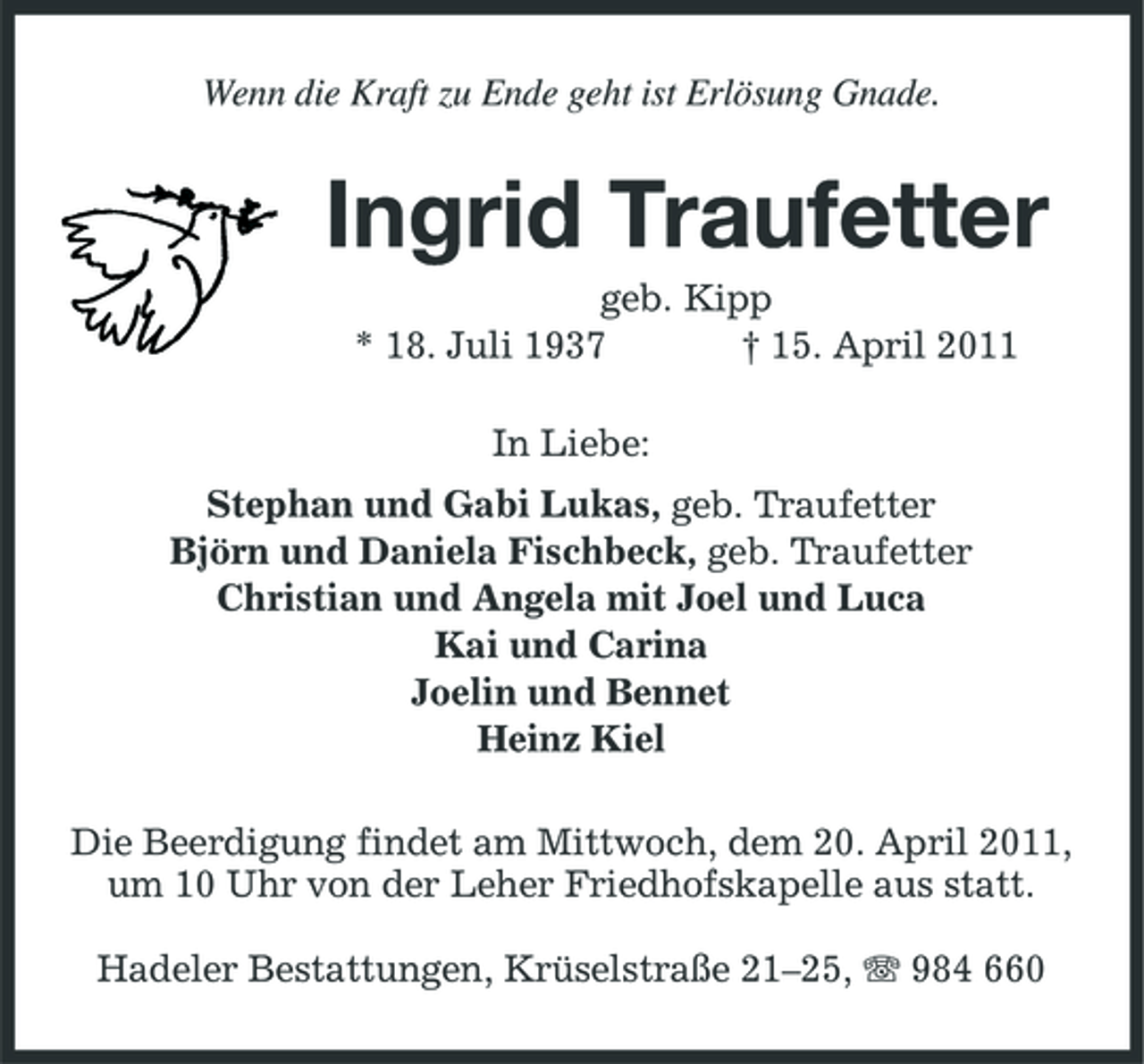 <p>Wenn die Kraft zu Ende geht ist Erlösung Gnade.</p><p>Ingrid Traufetter<br />geb. Kipp * 18. Juli 1937 † 15. April 2011 In Liebe: Stephan und Gabi Lukas, geb. Traufetter Björn und Daniela Fischbeck, geb. Traufetter Christian und Angela mit Joel und Luca Kai und Carina Joelin und Bennet Heinz Kiel Die Beerdigung findet am Mittwoch, dem 20. April 2011, um 10 Uhr von der Leher Friedhofskapelle aus statt. Hadeler Bestattungen, Krüselstraße 21–25, 984 660</p>