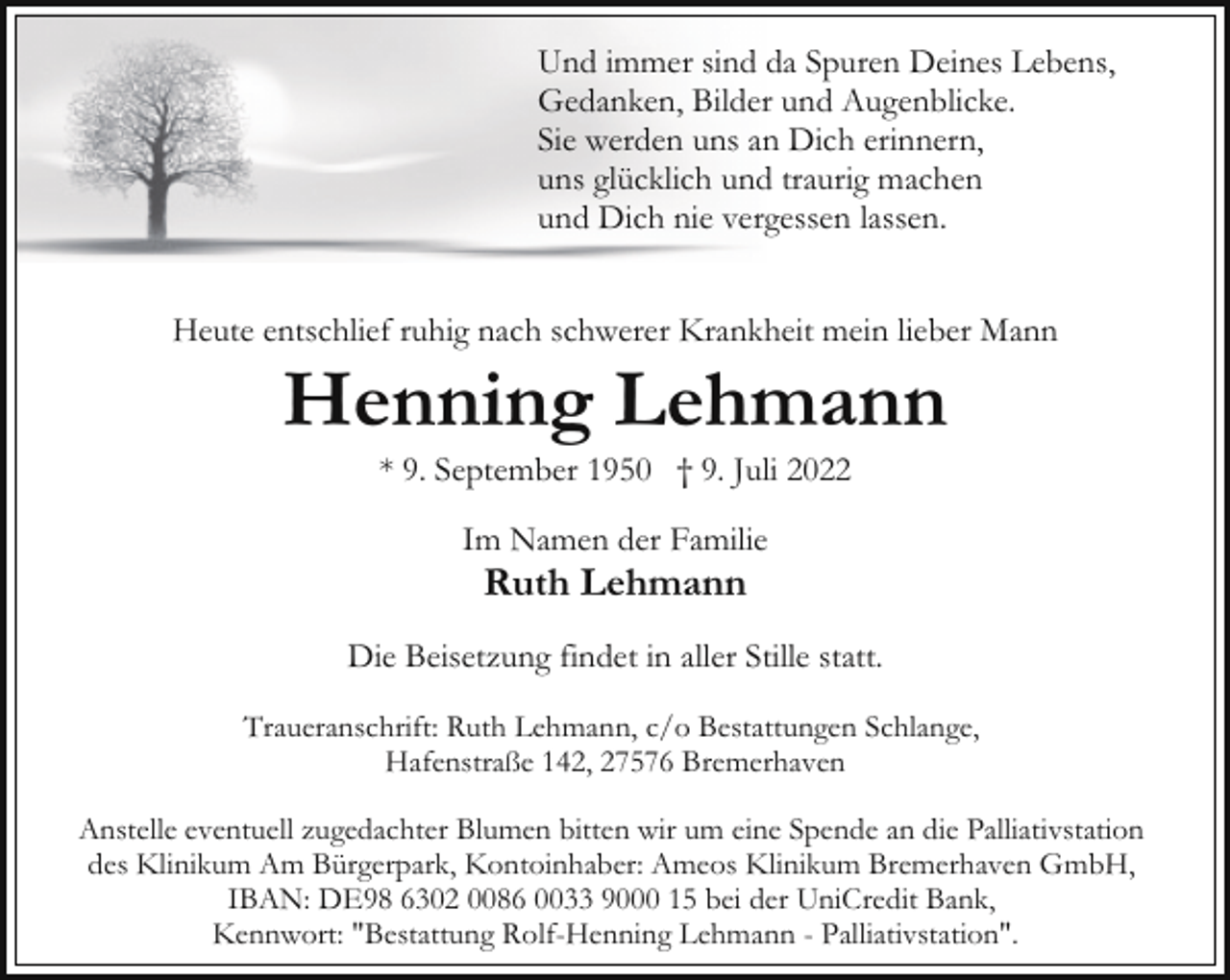 <p>Und immer sind da Spuren Deines Lebens,<br />Gedanken, Bilder und Augenblicke.<br />Sie werden uns an Dich erinnern,<br />uns glücklich und traurig machen<br />und Dich nie vergessen lassen.<br />Heute entschlief ruhig nach schwerer Krankheit mein lieber Mann</p><p>Henning Lehmann<br />* 9. September 1950 † 9. Juli 2022<br />Im Namen der Familie</p><p>Ruth Lehmann</p><p>Die Beisetzung findet in aller Stille statt.<br />Traueranschrift: Ruth Lehmann, c/o Bestattungen Schlange,<br />Hafenstraße 142, 27576 Bremerhaven<br />Anstelle eventuell zugedachter Blumen bitten wir um eine Spende an die Palliativstation<br />des Klinikum Am Bürgerpark, Kontoinhaber: Ameos Klinikum Bremerhaven GmbH,<br />IBAN: DE98 6302 0086 0033 9000 15 bei der UniCredit Bank,<br />Kennwort: "Bestattung Rolf-Henning Lehmann - Palliativstation".</p>
