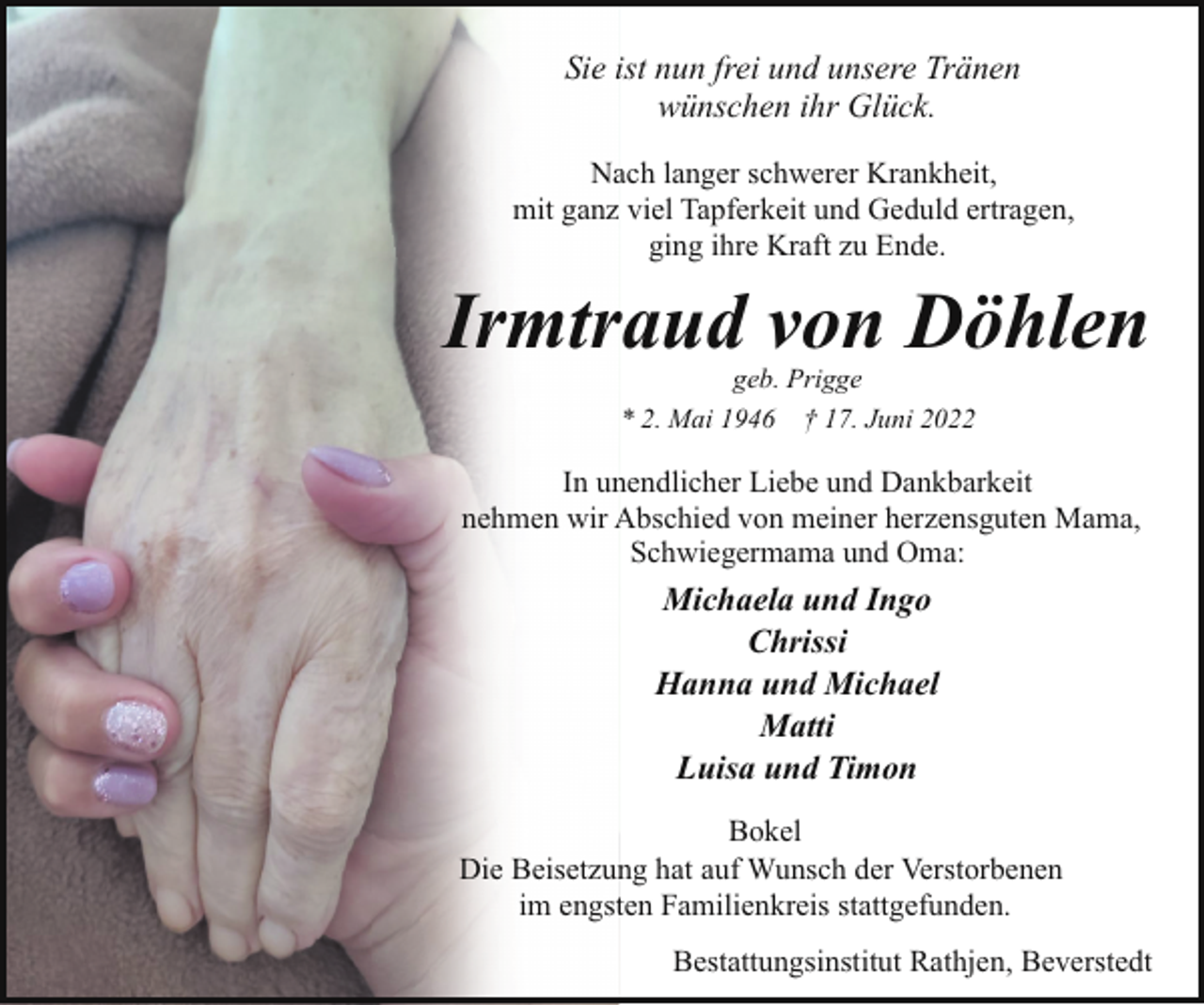 <p>Sie ist nun frei und unsere Tränen<br />wünschen ihr Glück.<br />Nach langer schwerer Krankheit,<br />mit ganz viel Tapferkeit und Geduld ertragen,<br />ging ihre Kraft zu Ende.</p><p>Irmtraud von Döhlen<br />geb. Prigge<br />* 2. Mai 1946 † 17. Juni 2022</p><p>In unendlicher Liebe und Dankbarkeit<br />nehmen wir Abschied von meiner herzensguten Mama,<br />Schwiegermama und Oma:</p><p>Michaela und Ingo<br />Chrissi<br />Hanna und Michael<br />Matti<br />Luisa und Timon<br />Bokel<br />Die Beisetzung hat auf Wunsch der Verstorbenen<br />im engsten Familienkreis stattgefunden.<br />Bestattungsinstitut Rathjen, Beverstedt</p>