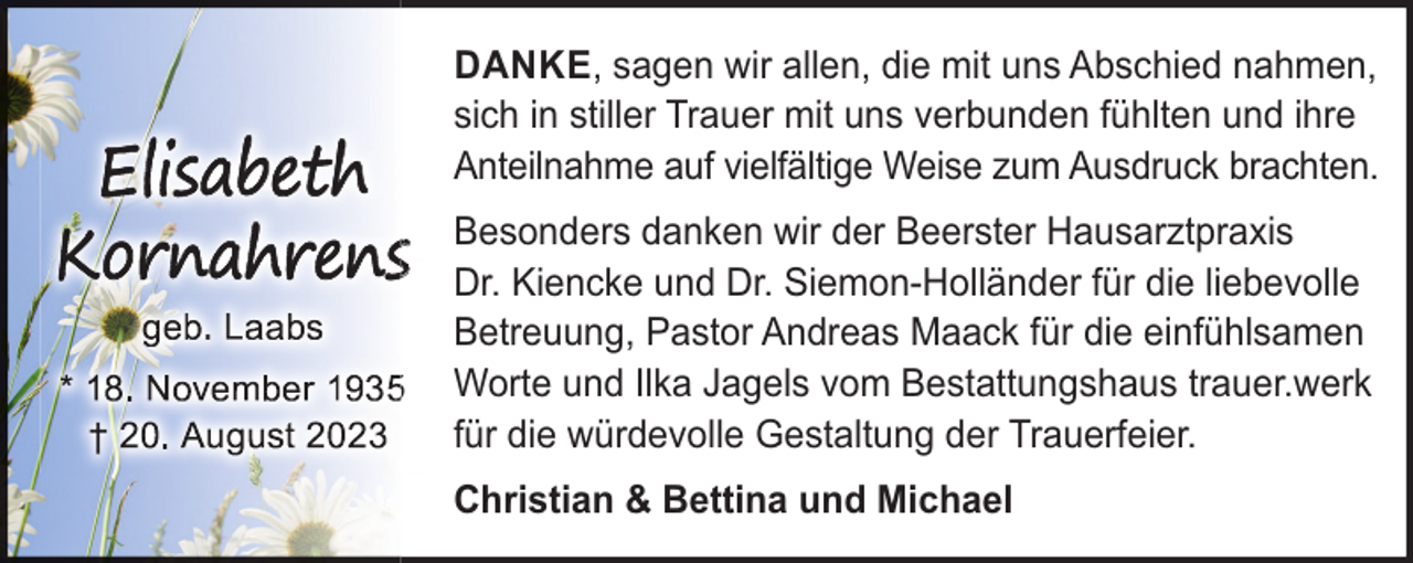 <p>DANKE, sagen wir allen, die mit uns Abschied nahmen,<br />sich in stiller Trauer mit uns verbunden fühlten und ihre<br />Anteilnahme auf vielfältige Weise zum Ausdruck brachten.</p><p>s<br />5</p><p>Besonders danken wir der Beerster Hausarztpraxis<br />Dr. Kiencke und Dr. Siemon-Holländer für die liebevolle<br />Betreuung, Pastor Andreas Maack für die einfühlsamen<br />Worte und Ilka Jagels vom Bestattungshaus trauer.werk<br />für die würdevolle Gestaltung der Trauerfeier.<br />Christian &amp; Bettina und Michael</p>