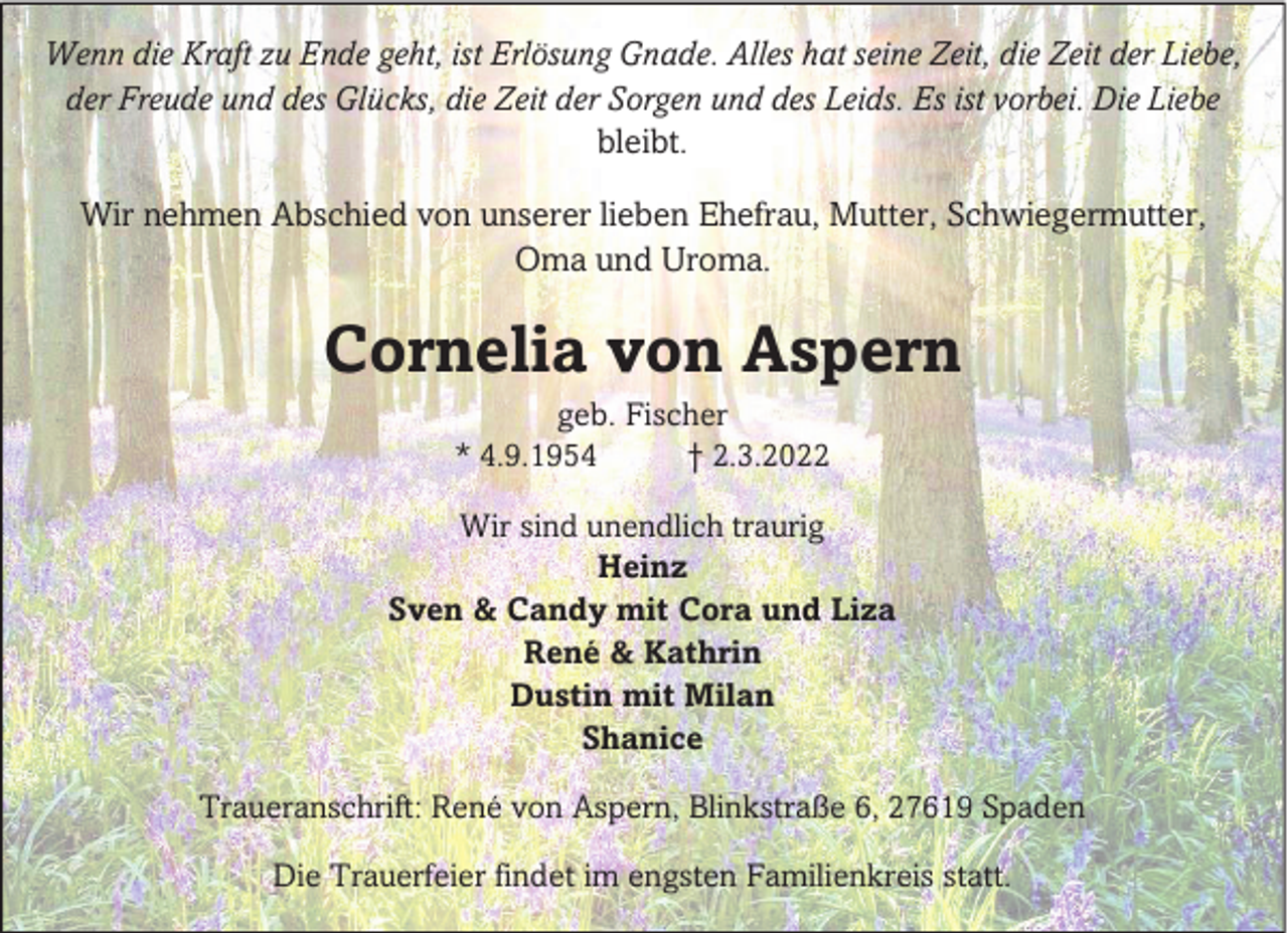 <p>Wenn die Kraft zu Ende geht, ist Erlösung Gnade. Alles hat seine Zeit, die Zeit der Liebe,<br />der Freude und des Glücks, die Zeit der Sorgen und des Leids. Es ist vorbei. Die Liebe<br />bleibt.<br />Wir nehmen Abschied von unserer lieben Ehefrau, Mutter, Schwiegermutter,<br />Oma und Uroma.</p><p>Cornelia von Aspern<br />geb. Fischer<br />* 4.9.1954<br />† 2.3.2022</p><p>Wir sind unendlich traurig<br />Heinz<br />Sven &amp; Candy mit Cora und Liza<br />René &amp; Kathrin<br />Dustin mit Milan<br />Shanice<br />Traueranschrift: René von Aspern, Blinkstraße 6, 27619 Spaden<br />Die Trauerfeier findet im engsten Familienkreis statt.</p>