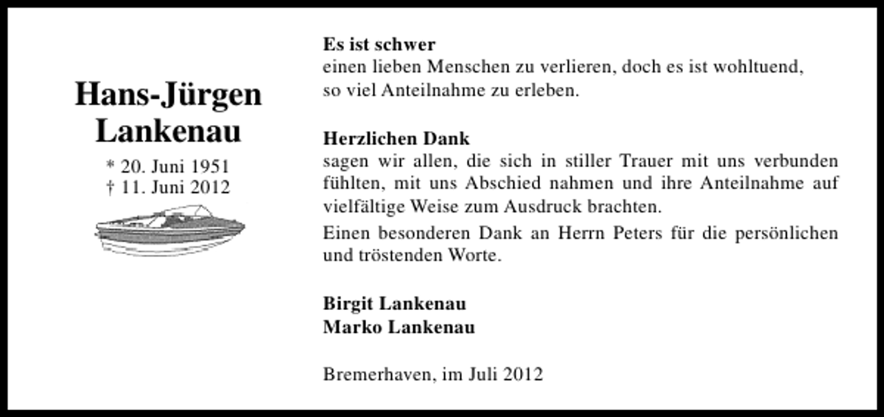 <p>Hans-Jürgen<br />Lankenau<br />* 20. Juni 1951<br />† 11. Juni 2012</p><p>Es ist schwer<br />einen lieben Menschen zu verlieren, doch es ist wohltuend,<br />so viel Anteilnahme zu erleben.<br />Herzlichen Dank<br />sagen wir allen, die sich in stiller Trauer mit uns verbunden<br />fühlten, mit uns Abschied nahmen und ihre Anteilnahme auf<br />vielfältige Weise zum Ausdruck brachten.<br />Einen besonderen Dank an Herrn Peters für die persönlichen<br />und tröstenden Worte.<br />Birgit Lankenau<br />Marko Lankenau<br />Bremerhaven, im Juli 2012</p>