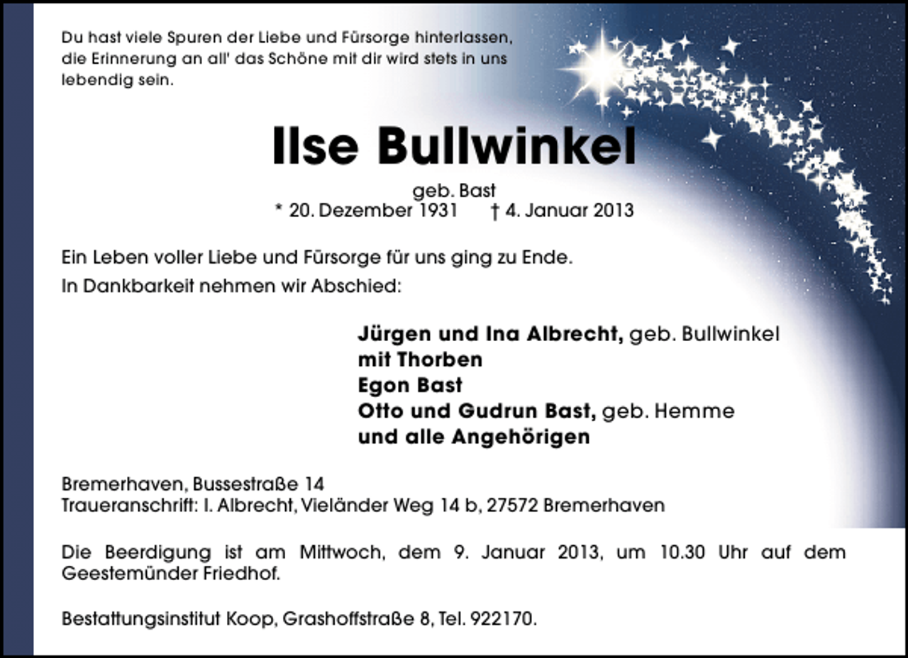 <p>Du hast viele Spuren der Liebe und Fürsorge hinterlassen,<br />die Erinnerung an all' das Schöne mit dir wird stets in uns<br />lebendig sein.</p><p>Ilse Bullwinkel<br />geb. Bast<br />* 20. Dezember 1931<br />† 4. Januar 2013</p><p>Ein Leben voller Liebe und Fürsorge für uns ging zu Ende.<br />In Dankbarkeit nehmen wir Abschied:</p><p>Jürgen und Ina Albrecht, geb. Bullwinkel<br />mit Thorben<br />Egon Bast<br />Otto und Gudrun Bast, geb. Hemme<br />und alle Angehörigen<br />Bremerhaven, Bussestraße 14<br />Traueranschrift: I. Albrecht, Vieländer Weg 14 b, 27572 Bremerhaven<br />Die Beerdigung ist am Mittwoch, dem 9. Januar 2013, um 10.30 Uhr auf dem<br />Geestemünder Friedhof.<br />Bestattungsinstitut Koop, Grashoffstraße 8, Tel. 922170.</p>