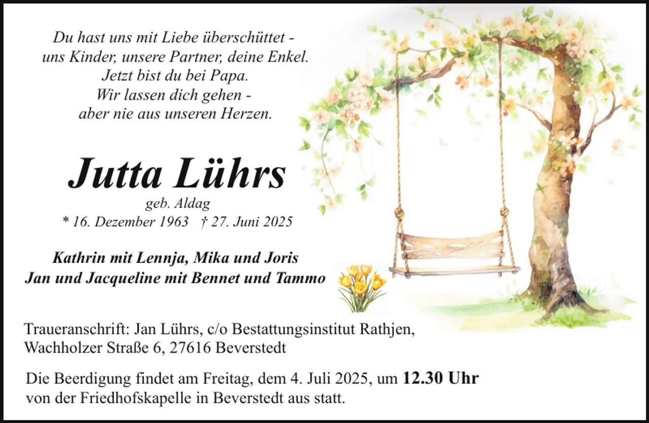 <p>Du hast uns mit Liebe überschüttet uns Kinder, unsere Partner, deine Enkel.<br />Jetzt bist du bei Papa.<br />Wir lassen dich gehen aber nie aus unseren Herzen.</p><p>Jutta Lührs</p><p>geb. Aldag<br />* 16. Dezember 1963 † 27. Juni 2025</p><p>Kathrin mit Lennja, Mika und Joris<br />Jan und Jacqueline mit Bennet und Tammo<br />Traueranschrift: Jan Lührs, c/o Bestattungsinstitut Rathjen,<br />Wachholzer Straße 6, 27616 Beverstedt<br />Die Beerdigung findet am Freitag, dem 4. Juli 2025, um 12.30 Uhr<br />von der Friedhofskapelle in Beverstedt aus statt.</p>