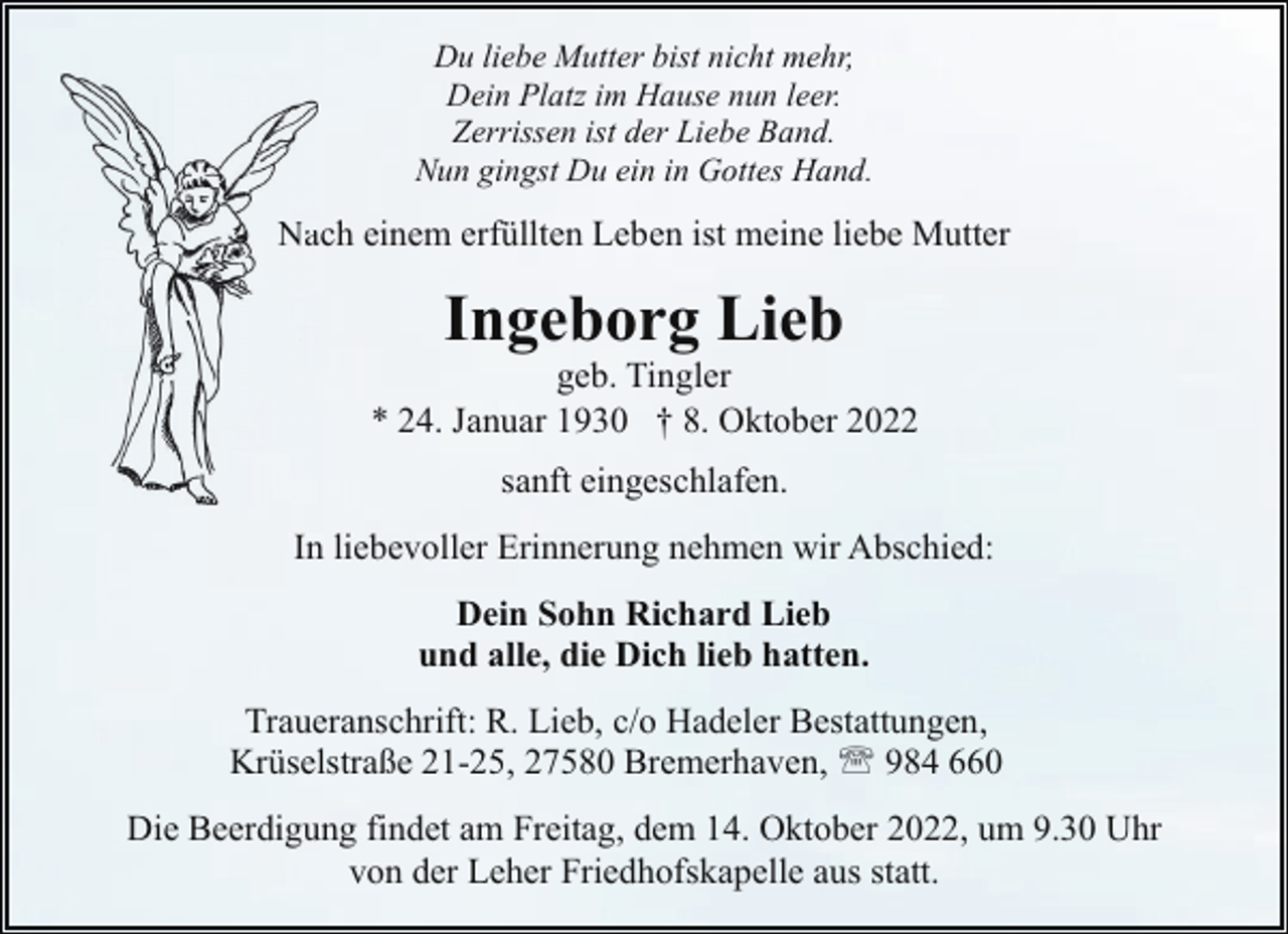 <p>Du liebe Mutter bist nicht mehr,<br />Dein Platz im Hause nun leer.<br />Zerrissen ist der Liebe Band.<br />Nun gingst Du ein in Gottes Hand.</p><p>Naach einem erfüllten Leben ist meine liebe Mutter</p><p>Ingeborg Lieb</p><p>geb. Tingler<br />* 24. Januar 1930 † 8. Oktober 2022<br />sanft eingeschlafen.<br />In liebevoller Erinnerung nehmen wir Abschied:<br />Dein Sohn Richard Lieb<br />und alle, die Dich lieb hatten.<br />Traueranschrift: R. Lieb, c/o Hadeler Bestattungen,<br />Krüselstraße 21-25, 27580 Bremerhaven, ' 984 660<br />Die Beerdigung findet am Freitag, dem 14. Oktober 2022, um 9.30 Uhr<br />von der Leher Friedhofskapelle aus statt.</p>