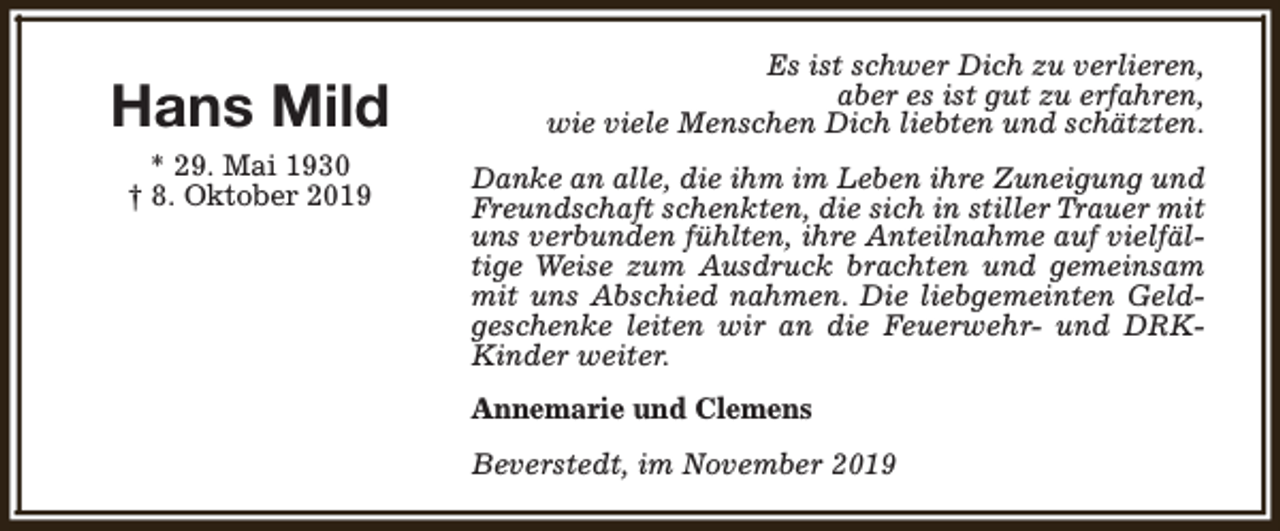 <p>Hans Mild<br />* 29. Mai 1930<br />† 8. Oktober 2019</p><p>Es ist schwer Dich zu verlieren,<br />aber es ist gut zu erfahren,<br />wie viele Menschen Dich liebten und schätzten.<br />Danke an alle, die ihm im Leben ihre Zuneigung und<br />Freundschaft schenkten, die sich in stiller Trauer mit<br />uns verbunden fühlten, ihre Anteilnahme auf vielfältige Weise zum Ausdruck brachten und gemeinsam<br />mit uns Abschied nahmen. Die liebgemeinten Geldgeschenke leiten wir an die Feuerwehr- und DRKKinder weiter.<br />Annemarie und Clemens<br />Beverstedt, im November 2019</p>