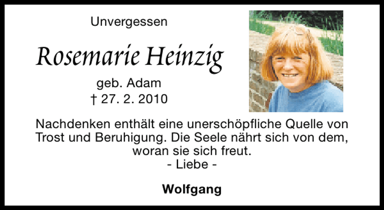 <p>Unvergessen</p><p>Rosemarie Heinzig<br />geb. Adam<br />† 27. 2. 2010</p><p>Nachdenken enthält eine unerschöpfliche Quelle von<br />Trost und Beruhigung. Die Seele nährt sich von dem,<br />woran sie sich freut.<br />- Liebe Wolfgang</p>