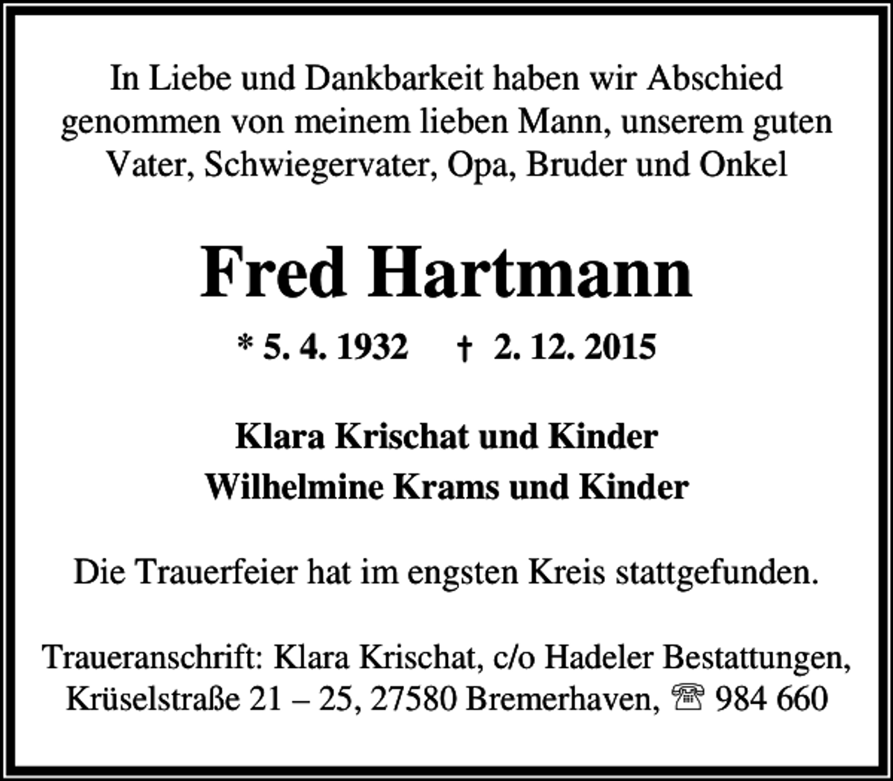 <p>In Liebe und Dankbarkeit haben wir Abschied<br />genommen von meinem lieben Mann, unserem guten<br />Vater, Schwiegervater, Opa, Bruder und Onkel</p><p>Fred Hartmann<br />* 5. 4. 1932</p><p>Â† 2. 12. 2015</p><p>Klara Krischat und Kinder<br />Wilhelmine Krams und Kinder</p><p>Die Trauerfeier hat im engsten Kreis stattgefunden.<br />Traueranschrift: Klara Krischat, c/o Hadeler Bestattungen,<br />KrÃ¼selstraÃŸe 21 Â– 25, 27580 Bremerhaven, ? 984 660</p>