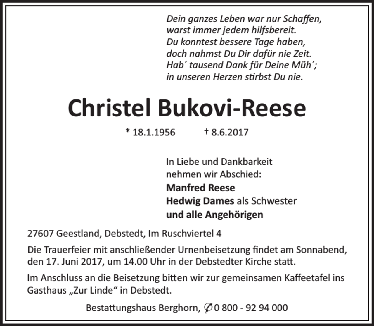 <p>Dein ganzes Leben war nur Schaﬀen,<br />warst immer jedem hilfsbereit.<br />Du konntest bessere Tage haben,<br />doch nahmst Du Dir dafür nie Zeit.<br />Hab´ tausend Dank für Deine Müh´;<br />in unseren Herzen s rbst Du nie.</p><p>Christel Bukovi-Reese<br />* 18.1.1956</p><p>† 8.6.2017</p><p>In Liebe und Dankbarkeit<br />nehmen wir Abschied:<br />Manfred Reese<br />Hedwig Dames als Schwester<br />und alle Angehörigen<br />27607 Geestland, Debstedt, Im Ruschviertel 4<br />Die Trauerfeier mit anschließender Urnenbeisetzung ﬁndet am Sonnabend,<br />den 17. Juni 2017, um 14.00 Uhr in der Debstedter Kirche sta .<br />Im Anschluss an die Beisetzung bi en wir zur gemeinsamen Kaﬀeetafel ins<br />Gasthaus „Zur Linde“ in Debstedt.<br />Besta ungshaus Berghorn, * 0 800 - 92 94 000</p>