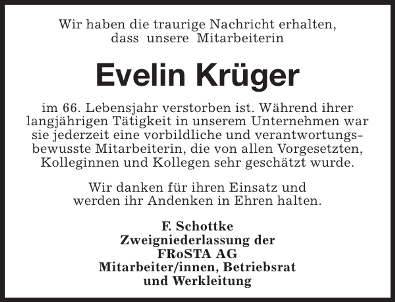 <p>Wir haben die traurige Nachricht erhalten,<br />dass unsere Mitarbeiterin</p><p>Evelin Krüger<br />im 66. Lebensjahr verstorben ist. Während ihrer<br />langjährigen Tätigkeit in unserem Unternehmen war<br />sie jederzeit eine vorbildliche und verantwortungsbewusste Mitarbeiterin, die von allen Vorgesetzten,<br />Kolleginnen und Kollegen sehr geschätzt wurde.<br />Wir danken für ihren Einsatz und<br />werden ihr Andenken in Ehren halten.<br />F. Schottke<br />Zweigniederlassung der<br />FRoSTA AG<br />Mitarbeiter/innen, Betriebsrat<br />und Werkleitung</p>