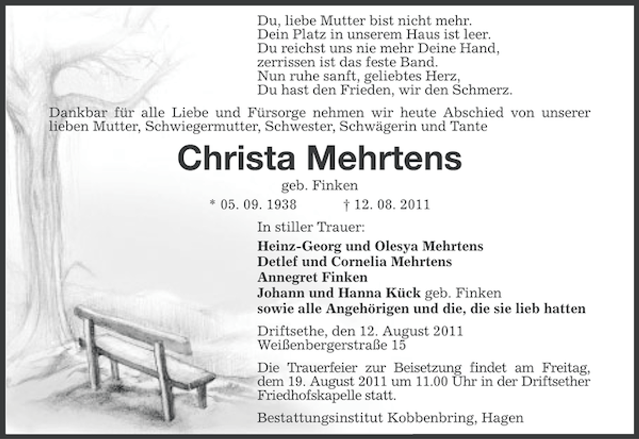 <p>Du, liebe Mutter bist nicht mehr.<br />Dein Platz in unserem Haus ist leer.<br />Du reichst uns nie mehr Deine Hand,<br />zerrissen ist das feste Band.<br />Nun ruhe sanft, geliebtes Herz,<br />Du hast den Frieden, wir den Schmerz.<br />Dankbar für alle Liebe und Fürsorge nehmen wir heute Abschied von unserer<br />lieben Mutter, Schwiegermutter, Schwester, Schwägerin und Tante</p><p>Christa Mehrtens<br />geb. Finken<br />* 05. 09. 1938<br />† 12. 08. 2011<br />In stiller Trauer:<br />Heinz-Georg und Olesya Mehrtens<br />Detlef und Cornelia Mehrtens<br />Annegret Finken<br />Johann und Hanna Kück geb. Finken<br />sowie alle Angehörigen und die, die sie lieb hatten<br />Driftsethe, den 12. August 2011<br />Weißenbergerstraße 15<br />Die Trauerfeier zur Beisetzung findet am Freitag,<br />dem 19. August 2011 um 11.00 Uhr in der Driftsether<br />Friedhofskapelle statt.<br />Bestattungsinstitut Kobbenbring, Hagen</p>