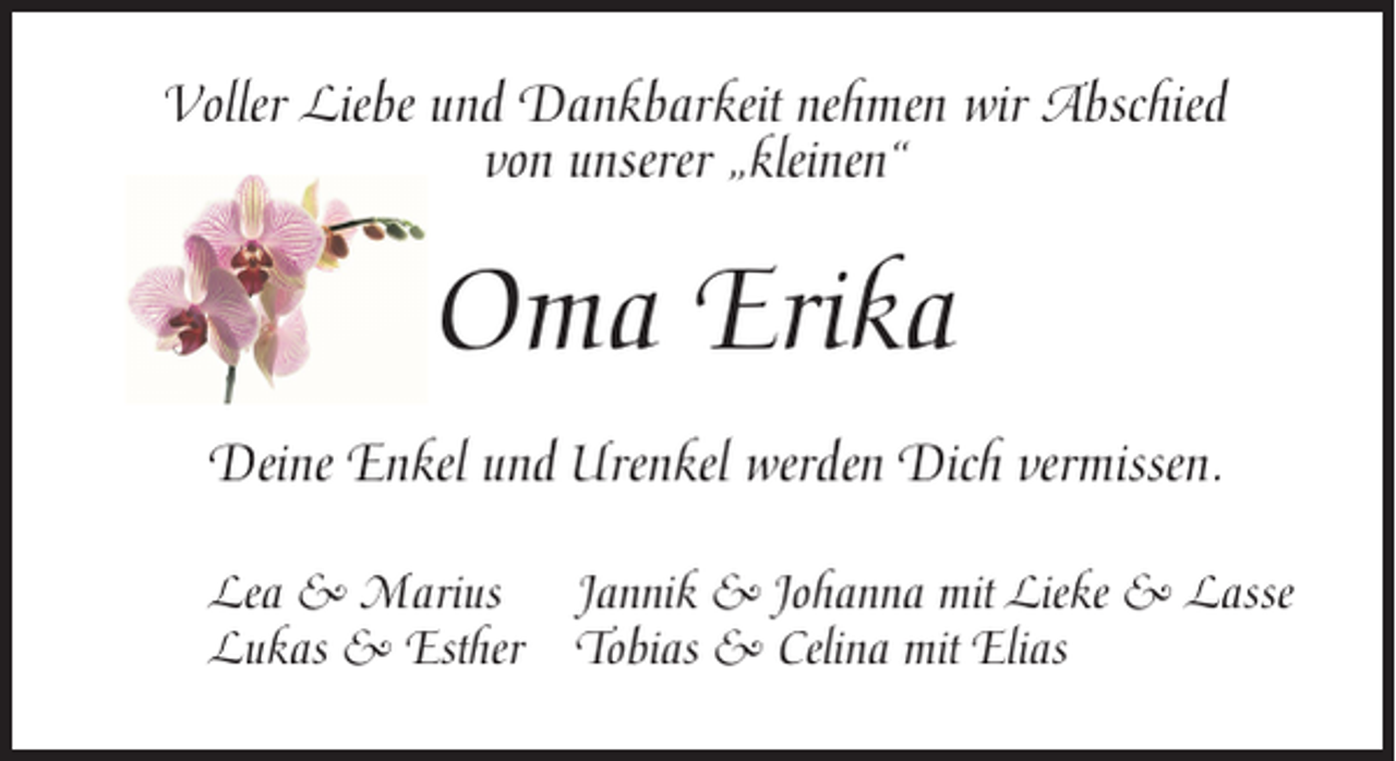 <p>Voller Liebe und Dankbarkeit nehmen wir Abschied<br />von unserer „kleinen“</p><p>Oma Erika<br />Deine Enkel und Urenkel werden Dich vermissen.<br />Lea &amp; Marius Jannik &amp; Johanna mit Lieke &amp; Lasse<br />Lukas &amp; Esther Tobias &amp; Celina mit Elias</p>