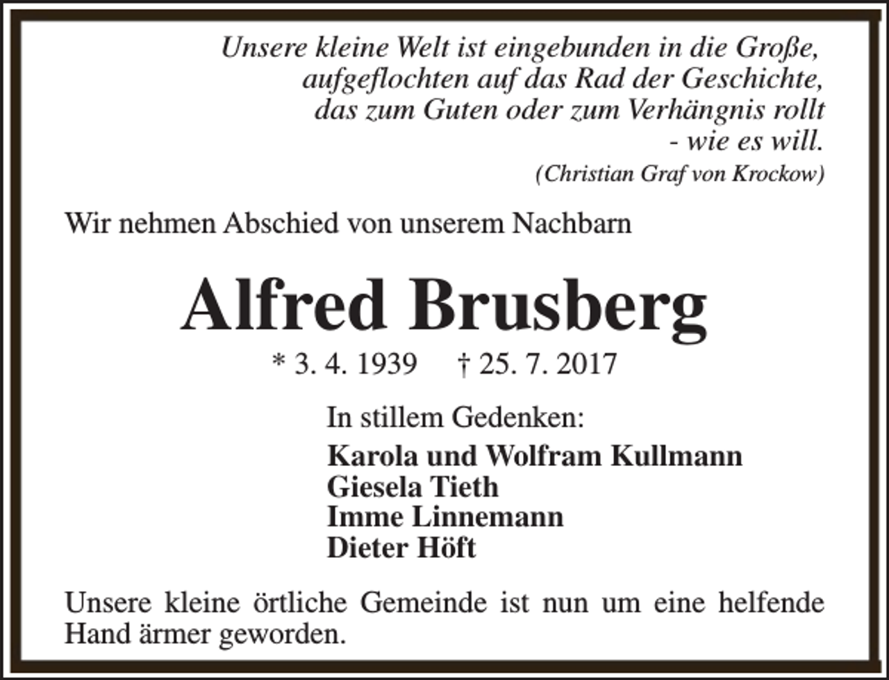 <p>Unsere kleine Welt ist eingebunden in die Große,<br />aufgeflochten auf das Rad der Geschichte,<br />das zum Guten oder zum Verhängnis rollt<br />- wie es will.<br />(Christian Graf von Krockow)</p><p>Wir nehmen Abschied von unserem Nachbarn</p><p>Alfred Brusberg<br />* 3. 4. 1939</p><p>† 25. 7. 2017</p><p>In stillem Gedenken:<br />Karola und Wolfram Kullmann<br />Giesela Tieth<br />Imme Linnemann<br />Dieter Höft<br />Unsere kleine örtliche Gemeinde ist nun um eine helfende<br />Hand ärmer geworden.</p>
