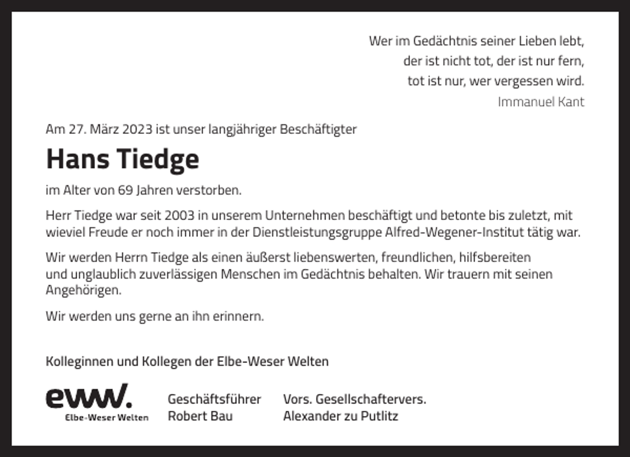 <p>Wer im Gedächtnis seiner Lieben lebt,<br />der ist nicht tot, der ist nur fern,<br />tot ist nur, wer vergessen wird.<br />Immanuel Kant<br />Am 27. März 2023 ist unser langjähriger Beschäftigter</p><p>Hans Tiedge<br />im Alter von 69 Jahren verstorben.<br />Herr Tiedge war seit 2003 in unserem Unternehmen beschäftigt und betonte bis zuletzt, mit<br />wieviel Freude er noch immer in der Dienstleistungsgruppe Alfred-Wegener-Institut tätig war.<br />Wir werden Herrn Tiedge als einen äußerst liebenswerten, freundlichen, hilfsbereiten<br />und unglaublich zuverlässigen Menschen im Gedächtnis behalten. Wir trauern mit seinen<br />Angehörigen.<br />Wir werden uns gerne an ihn erinnern.<br />Kolleginnen und Kollegen der Elbe-Weser Welten<br />Geschäftsführer<br />Robert Bau</p><p>Vors. Gesellschaftervers.<br />Alexander zu Putlitz</p>
