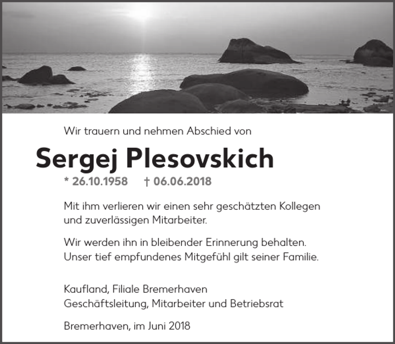 <p>Wir trauern und nehmen Abschied von</p><p>Sergej Plesovskich<br />* 26.10.1958</p><p>† 06.06.2018</p><p>Mit ihm verlieren wir einen sehr geschätzten Kollegen<br />und zuverlässigen Mitarbeiter.<br />Wir werden ihn in bleibender Erinnerung behalten.<br />Unser tief empfundenes Mitgefühl gilt seiner Familie.<br />Kaufland, Filiale Bremerhaven<br />Geschäftsleitung, Mitarbeiter und Betriebsrat<br />Bremerhaven, im Juni 2018</p>