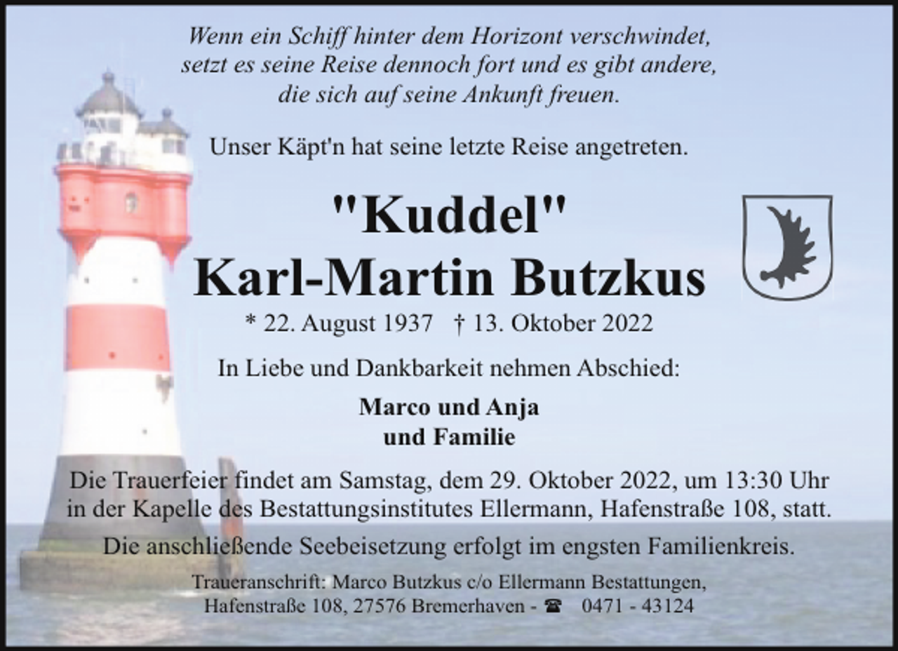 <p>Wenn ein Schiff hinter dem Horizont verschwindet,<br />setzt es seine Reise dennoch fort und es gibt andere,<br />die sich auf seine Ankunft freuen.<br />Unser Käpt'n hat seine letzte Reise angetreten.</p><p>"Kuddel"<br />Karl-Martin Butzkus<br />* 22. August 1937 † 13. Oktober 2022</p><p>In Liebe und Dankbarkeit nehmen Abschied:<br />Marco und Anja<br />und Familie<br />Die Trauerfeier findet am Samstag, dem 29. Oktober 2022, um 13:30 Uhr<br />in der Kapelle des Bestattungsinstitutes Ellermann, Hafenstraße 108, statt.<br />Die anschließende Seebeisetzung erfolgt im engsten Familienkreis.<br />Traueranschrift: Marco Butzkus c/o Ellermann Bestattungen,<br />Hafenstraße 108, 27576 Bremerhaven - ( 0471 - 43124</p>