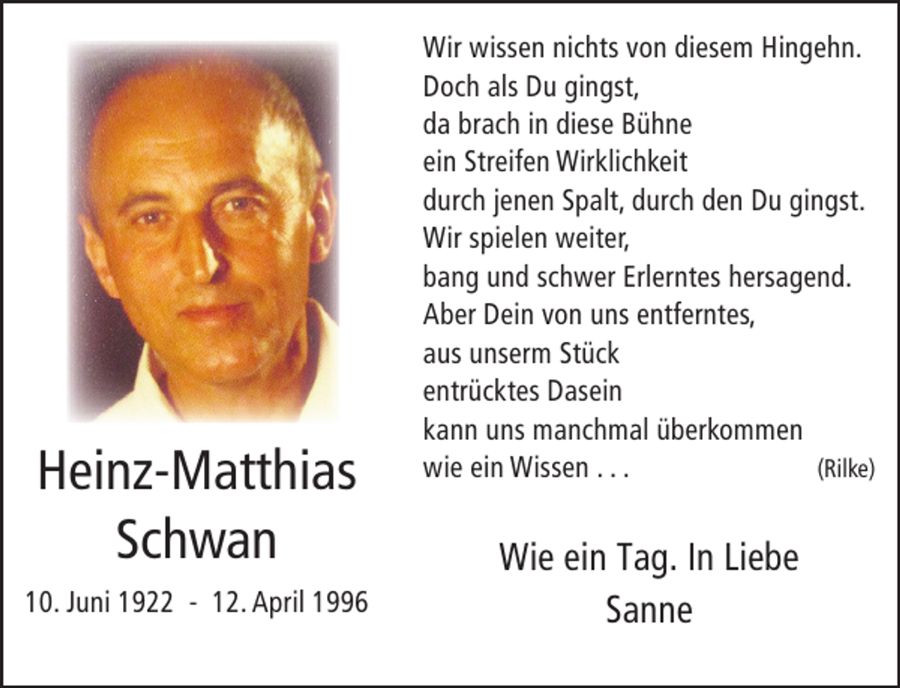<p>Heinz-Matthias<br />Schwan<br />10. Juni 1922 - 12. April 1996</p><p>Wir wissen nichts von diesem Hingehn.<br />Doch als Du gingst,<br />da brach in diese Bühne<br />ein Streifen Wirklichkeit<br />durch jenen Spalt, durch den Du gingst.<br />Wir spielen weiter,<br />bang und schwer Erlerntes hersagend.<br />Aber Dein von uns entferntes,<br />aus unserm Stück<br />entrücktes Dasein<br />kann uns manchmal überkommen<br />wie ein Wissen . . .<br />(Rilke)</p><p>Wie ein Tag. In Liebe<br />Sanne</p>