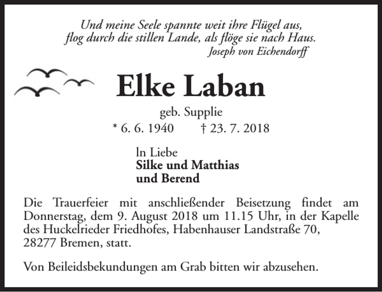 <p>Und meine Seele spannte weit ihre Flügel aus,<br />flog durch die stillen Lande, als flöge sie nach Haus.<br />Joseph von Eichendorff</p><p>Elke Laban</p><p>geb. Supplie<br />* 6. 6. 1940<br />† 23. 7. 2018<br />ln Liebe<br />Silke und Matthias<br />und Berend<br />Die Trauerfeier mit anschließender Beisetzung findet am<br />Donnerstag, dem 9. August 2018 um 11.15 Uhr, in der Kapelle<br />des Huckelrieder Friedhofes, Habenhauser Landstraße 70,<br />28277 Bremen, statt.<br />Von Beileidsbekundungen am Grab bitten wir abzusehen.</p>