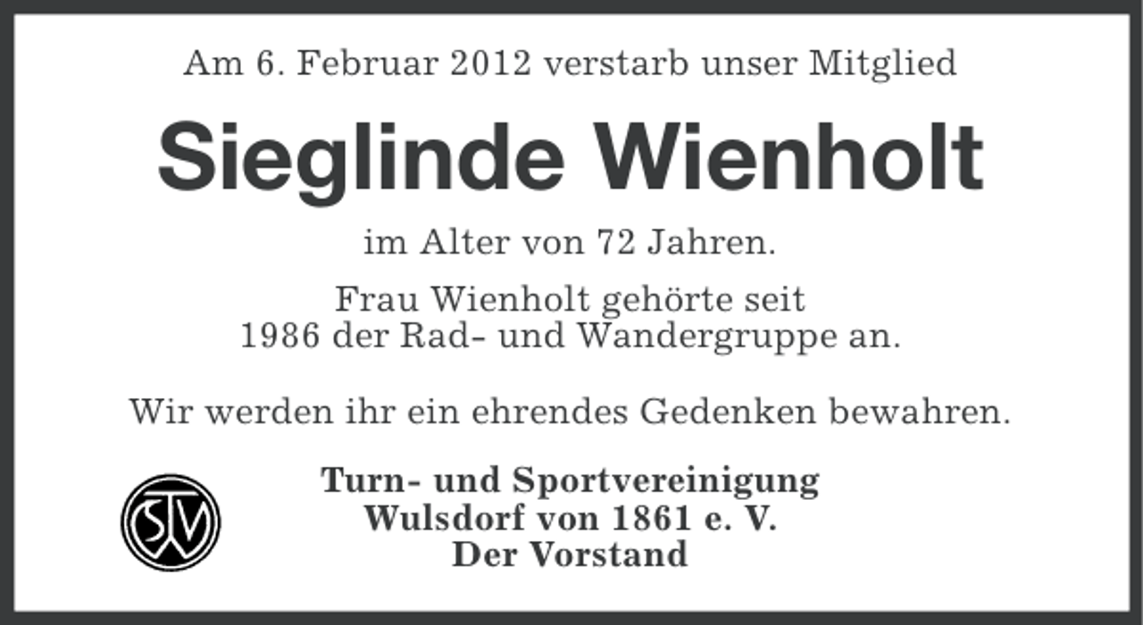 <p>Am 6. Februar 2012 verstarb unser Mitglied</p>
<p>Sieglinde Wienholt<br />im Alter von 72 Jahren.<br />Frau Wienholt gehörte seit<br />1986 der Rad- und Wandergruppe an.<br />Wir werden ihr ein ehrendes Gedenken bewahren.<br />Turn- und Sportvereinigung<br />Wulsdorf von 1861 e. V.<br />Der Vorstand</p>