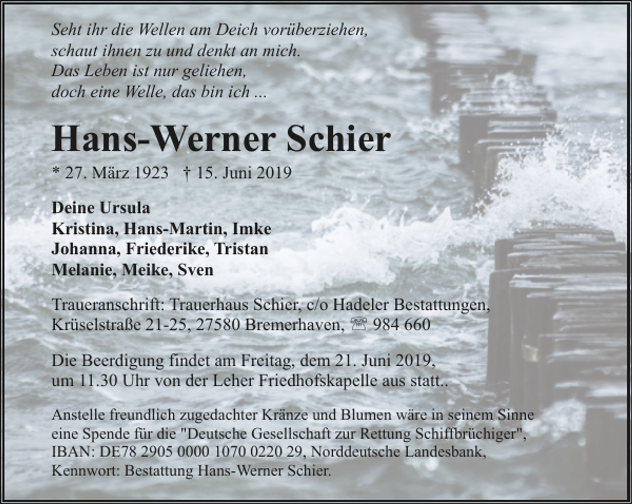 <p>Seht ihr die Wellen am Deich vorüberziehen,<br />schaut ihnen zu und denkt an mich.<br />Das Leben ist nur geliehen,<br />doch eine Welle, das bin ich ...</p><p>Hans-Werner Schier<br />* 27. März 1923 † 15. Juni 2019</p><p>Deine Ursula<br />Kristina, Hans-Martin, Imke<br />Johanna, Friederike, Tristan<br />Melanie, Meike, Sven<br />Traueranschrift: Trauerhaus Schier, c/o Hadeler Bestattungen,<br />Krüselstraße 21-25, 27580 Bremerhaven, ' 984 660<br />Die Beerdigung findet am Freitag, dem 21. Juni 2019,<br />um 11.30 Uhr von der Leher Friedhofskapelle aus statt..<br />Anstelle freundlich zugedachter Kränze und Blumen wäre in seinem Sinne<br />eine Spende für die "Deutsche Gesellschaft zur Rettung Schiffbrüchiger",<br />IBAN: DE78 2905 0000 107220 29, Norddeutsche Landesbank,<br />Kennwort: Bestattung Hans-Werner Schier.</p>
