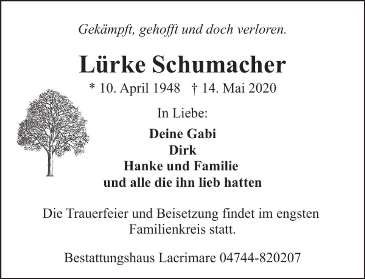 <p>Gekämpft, gehofft und doch verloren.</p><p>Lürke Schumacher<br />* 10. April 1948 † 14. Mai 2020<br />In Liebe:<br />Deine Gabi<br />Dirk<br />Hanke und Familie<br />und alle die ihn lieb hatten<br />Die Trauerfeier und Beisetzung findet im engsten<br />Familienkreis statt.<br />Bestattungshaus Lacrimare 04744-820207</p>