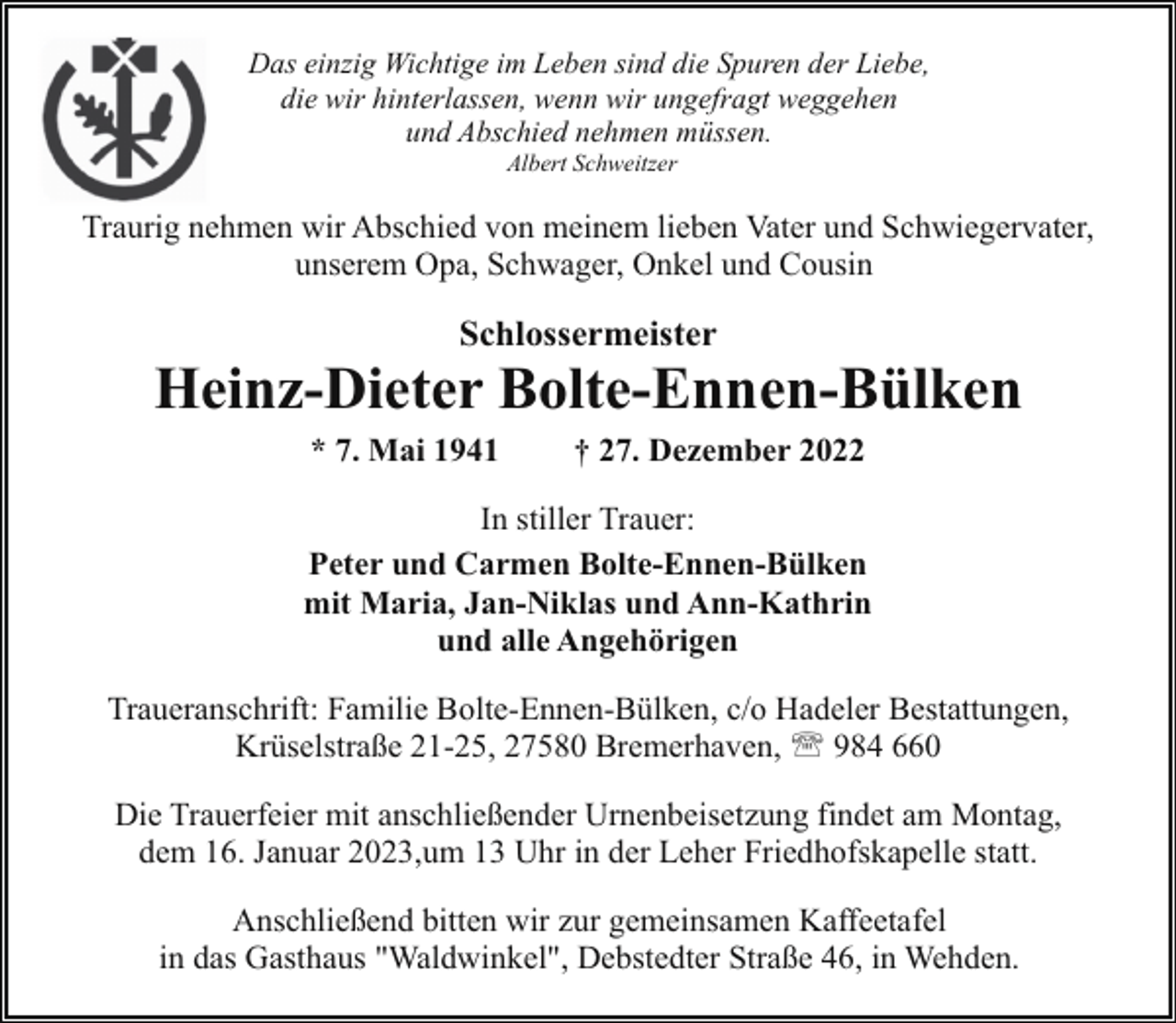 <p>Das einzig Wichtige im Leben sind die Spuren der Liebe,<br />die wir hinterlassen, wenn wir ungefragt weggehen<br />und Abschied nehmen müssen.<br />Albert Schweitzer</p><p>Traurig nehmen wir Abschied von meinem lieben Vater und Schwiegervater,<br />unserem Opa, Schwager, Onkel und Cousin</p><p>Schlossermeister</p><p>Heinz-Dieter Bolte-Ennen-Bülken<br />* 7. Mai 1941</p><p>† 27. Dezember 2022</p><p>In stiller Trauer:<br />Peter und Carmen Bolte-Ennen-Bülken<br />mit Maria, Jan-Niklas und Ann-Kathrin<br />und alle Angehörigen<br />Traueranschrift: Familie Bolte-Ennen-Bülken, c/o Hadeler Bestattungen,<br />Krüselstraße 21-25, 27580 Bremerhaven, ' 984 660<br />Die Trauerfeier mit anschließender Urnenbeisetzung findet am Montag,<br />dem 16. Januar 2023,um 13 Uhr in der Leher Friedhofskapelle statt.<br />Anschließend bitten wir zur gemeinsamen Kaffeetafel<br />in das Gasthaus "Waldwinkel", Debstedter Straße 46, in Wehden.</p>