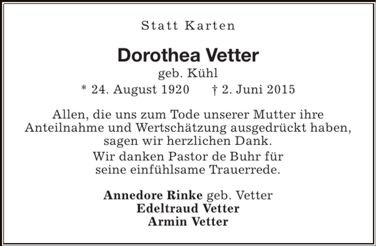 <p>S t a t t K a rt e n</p><p>Dorothea Vetter</p><p>geb. Kühl<br />* 24. August 1920<br />† 2. Juni 2015<br />Allen, die uns zum Tode unserer Mutter ihre<br />Anteilnahme und Wertschätzung ausgedrückt haben,<br />sagen wir herzlichen Dank.<br />Wir danken Pastor de Buhr für<br />seine einfühlsame Trauerrede.<br />Annedore Rinke geb. Vetter<br />Edeltraud Vetter<br />Armin Vetter</p>