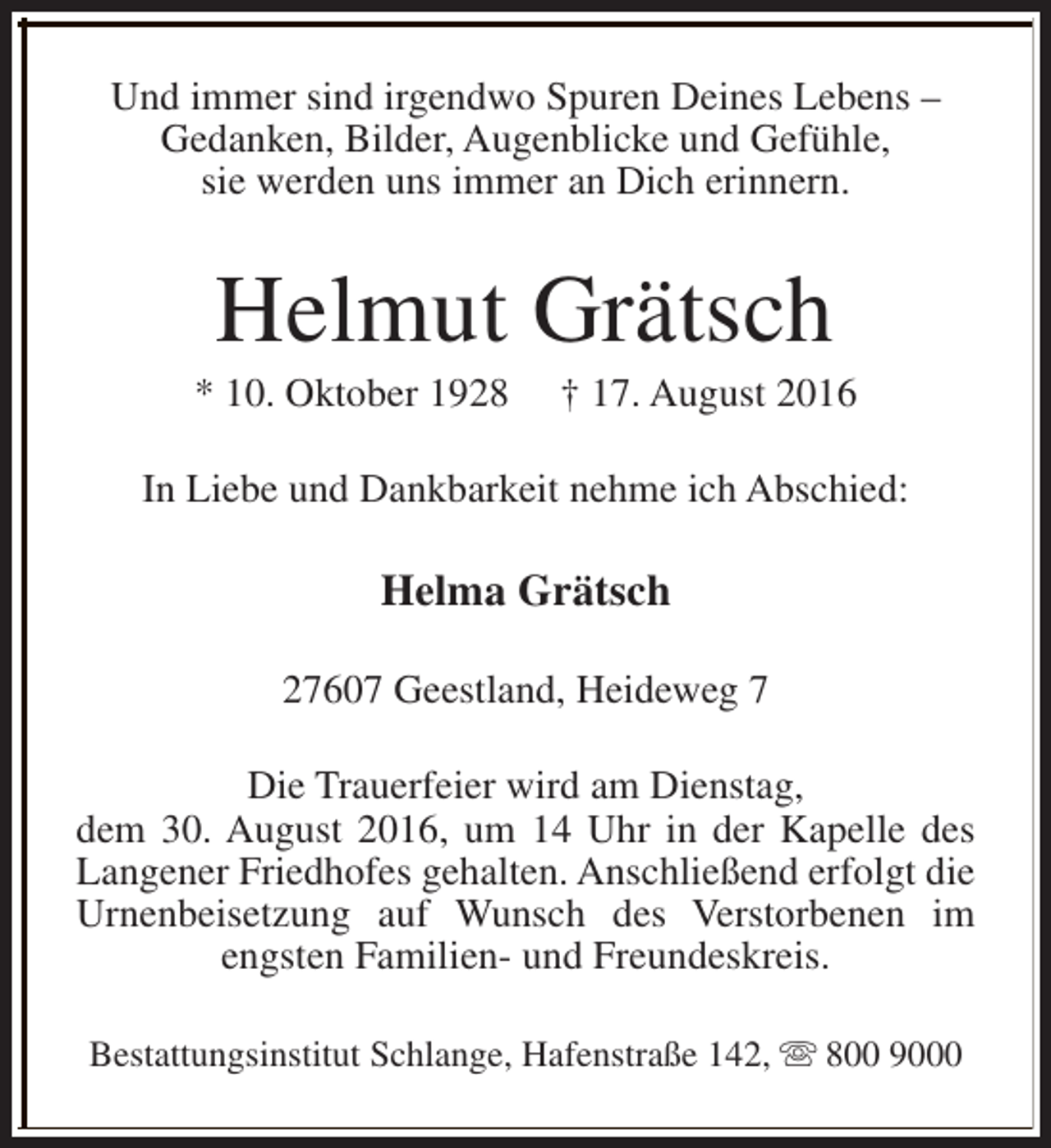 <p>Und immer sind irgendwo Spuren Deines Lebens –<br />Gedanken, Bilder, Augenblicke und Gefühle,<br />sie werden uns immer an Dich erinnern.</p><p>Helmut Grätsch</p><p>* 10. Oktober 1928</p><p>† 17. August 2016</p><p>In Liebe und Dankbarkeit nehme ich Abschied:</p><p>Helma Grätsch<br />27607 Geestland, Heideweg 7<br />Die Trauerfeier wird am Dienstag,<br />dem 30. August 2016, um 14 Uhr in der Kapelle des<br />Langener Friedhofes gehalten. Anschließend erfolgt die<br />Urnenbeisetzung auf Wunsch des Verstorbenen im<br />engsten Familien- und Freundeskreis.<br />Bestattungsinstitut Schlange, Hafenstraße 142, s 800 9000</p>
