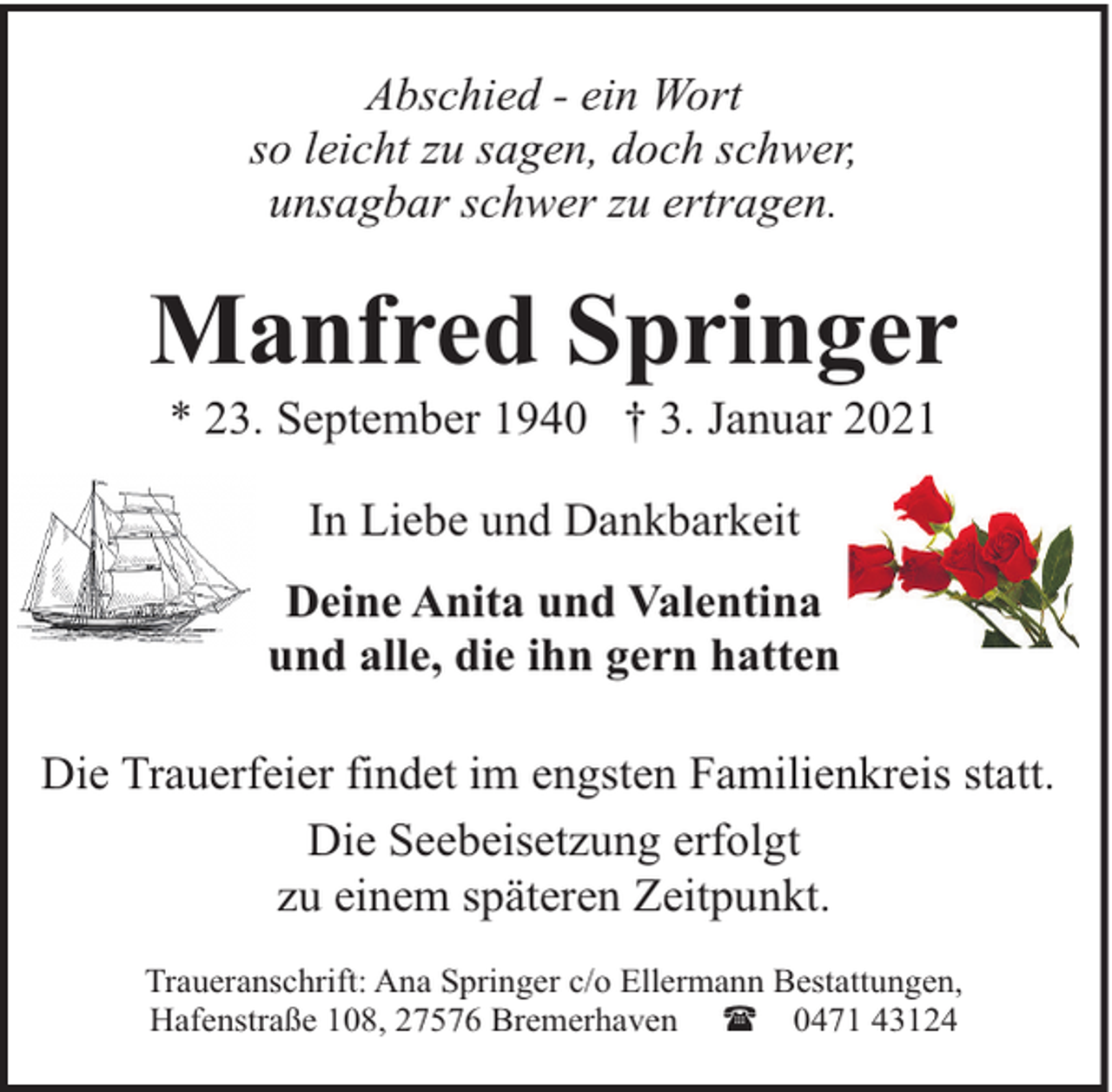 <p>Abschied - ein Wort<br />so leicht zu sagen, doch schwer,<br />unsagbar schwer zu ertragen.</p><p>Manfred Springer<br />* 23. September 1940 † 3. Januar 2021<br />In Liebe und Dankbarkeit<br />Deine Anita und Valentina<br />und alle, die ihn gern hatten<br />Die Trauerfeier findet im engsten Familienkreis statt.<br />Die Seebeisetzung erfolgt<br />zu einem späteren Zeitpunkt.<br />Traueranschrift: Ana Springer c/o Ellermann Bestattungen,<br />Hafenstraße 108, 27576 Bremerhaven ( 0471 43124</p>