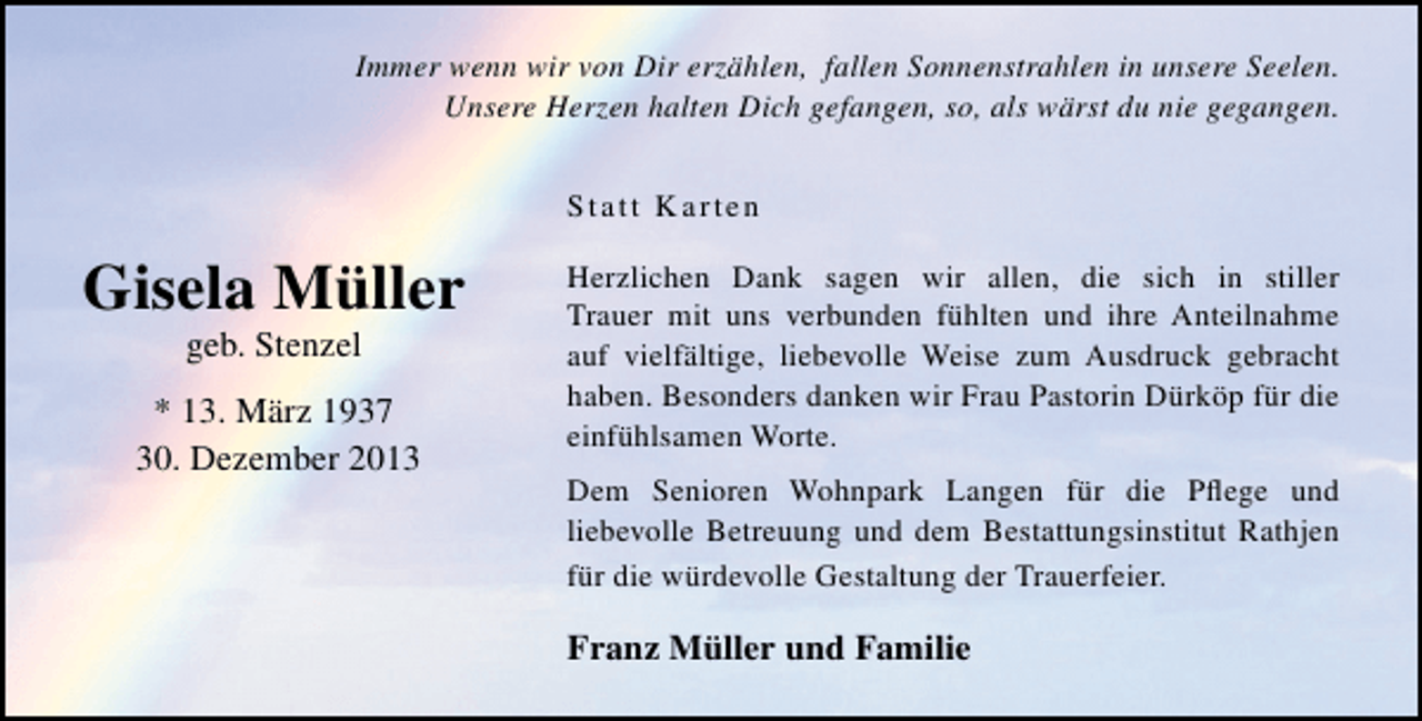<p>Immer wenn wir von Dir erzählen, fallen Sonnenstrahlen in unsere Seelen.<br />Unsere Herzen halten Dich gefangen, so, als wärst du nie gegangen.<br />Statt Karten</p><p>Gisela Müller<br />geb. Stenzel</p><p>* 13. März 1937<br />30. Dezember 2013</p><p>Herzlichen Dank sagen wir allen, die sich in stiller<br />Trauer mit uns verbunden fühlten und ihre Anteilnahme<br />auf vielfältige, liebevolle Weise zum Ausdruck gebracht<br />haben. Besonders danken wir Frau Pastorin Dürköp für die<br />einfühlsamen Worte.<br />Dem Senioren Wohnpark Langen für die Pﬂege und<br />liebevolle Betreuung und dem Bestattungsinstitut Rathjen<br />für die würdevolle Gestaltung der Trauerfeier.</p><p>Franz Müller und Familie</p>