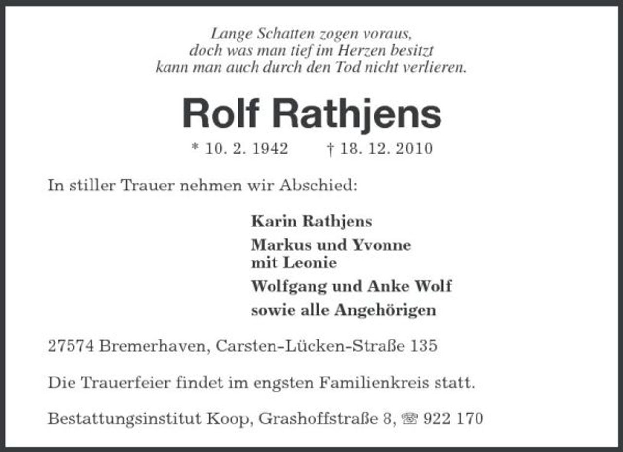 <p>Lange Schatten zogen voraus,<br />doch was man tief im Herzen besitzt<br />kann man auch durch den Tod nicht verlieren.<br />Rolf Rathjens<br />* 10. 2. 1942 † 18. 12. 2010<br />In stiller Trauer nehmen wir Abschied:<br />Karin Rathjens<br />Markus und Yvonne<br />mit Leonie<br />Wolfgang und Anke Wolf<br />sowie alle Angehörigen<br />27574 Bremerhaven, Carsten-Lücken-Straße 135<br />Die Trauerfeier findet im engsten Familienkreis statt.<br />Bestattungsinstitut Koop, Grashoffstraße 8, T 922 170</p>
